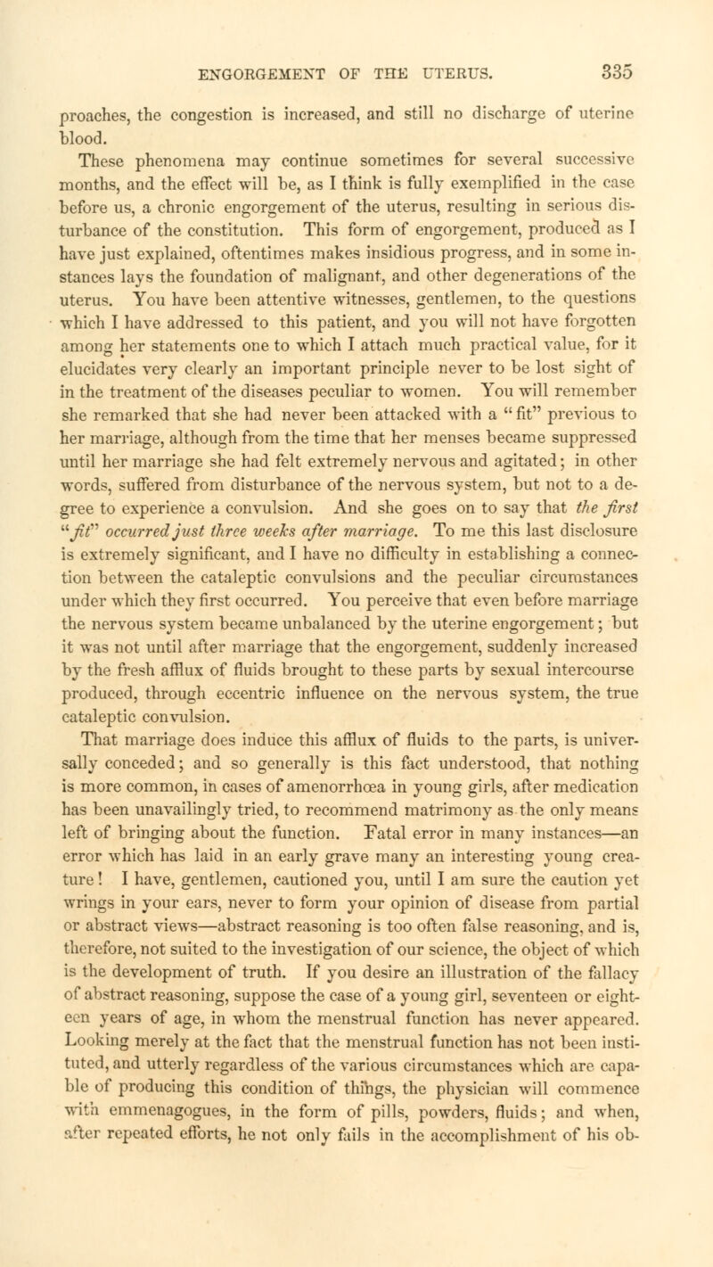 proaches, the congestion is increased, and still no discharge of uterine blood. These phenomena may continue sometimes for several successive months, and the effect will be, as I think is fully exemplified in the case before us, a chronic engorgement of the uterus, resulting in serious dis- turbance of the constitution. This form of engorgement, produced as I have just explained, oftentimes makes insidious progress, and in some in- stances lays the foundation of malignant, and other degenerations of the uterus. You have been attentive witnesses, gentlemen, to the questions which I have addressed to this patient, and you will not have forgotten among her statements one to which I attach much practical value, for it elucidates very clearly an important principle never to be lost sight of in the treatment of the diseases peculiar to women. You will remember she remarked that she had never been attacked with a fit previous to her marriage, although from the time that her menses became suppressed until her marriage she had felt extremely nervous and agitated; in other words, suffered from disturbance of the nervous system, but not to a de- gree to experience a convulsion. And she goes on to say that the first fit occurred just three weeks after marriage. To me this last disclosure is extremely significant, and I have no difficulty in establishing a connec- tion between the cataleptic convulsions and the peculiar circumstances under which they first occurred. You perceive that even before marriage the nervous system became unbalanced by the uterine engorgement; but it was not until after marriage that the engorgement, suddenly increased by the fresh afflux of fluids brought to these parts by sexual intercourse produced, through eccentric influence on the nervous system, the true cataleptic convulsion. That marriage does induce this afflux of fluids to the parts, is univer- sally conceded; and so generally is this fact understood, that nothing is more common, in cases of amenorrhcea in young girls, after medication has been unavailingly tried, to recommend matrimony as the only means left of bringing about the function. Fatal error in many instances—an error which has laid in an early grave many an interesting young crea- ture ! I have, gentlemen, cautioned you, until I am sure the caution yet wrings in your ears, never to form your opinion of disease from partial or abstract views—abstract reasoning is too often false reasoning, and is, therefore, not suited to the investigation of our science, the object of which is the development of truth. If you desire an illustration of the fallacy of abstract reasoning, suppose the case of a young girl, seventeen or eight- een years of age, in whom the menstrual function has never appeared. Looking merely at the fact that the menstrual function has not been insti- tuted, and utterly regardless of the various circumstances which are capa- ble of producing this condition of things, the physician will commence with emmenagogues, in the form of pills, powders, fluids; and when, after repeated efforts, he not only fails in the accomplishment of his ob-