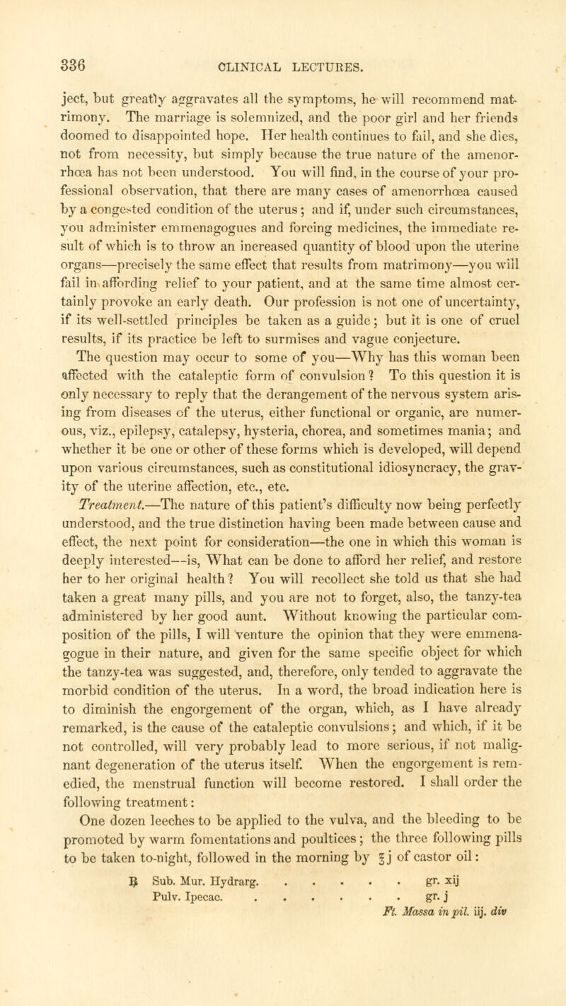 ject, but greatly aggravates all the symptoms, he will recommend mat rimony. The marriage is solemnized, and the poor girl and her friends doomed to disappointed hope. Her health continues to fail, and she dies, not from necessity, but simply because the true nature of the amenor- rhea has not been understood. You will find, in the course of your pro- fessional observation, that there are many cases of amenorrhea caused by a congested condition of the uterus; and if, under such circumstances, you administer emmenagogues and forcing medicines, the immediate re- sult of which is to throw an increased quantity of blood upon the uterine organs—precisely the same effect that results from matrimony—you will fail in affording relief to your patient, and at the same time almost cer- tainly provoke an early death. Our profession is not one of uncertainty, if its well-settled principles be taken as a guide; but it is one of cruel results, if its practice be left to surmises and vague conjecture. The question may occur to some of you—Why has this woman been affected with the cataleptic form of convulsion ? To this question it is only necessary to reply that the derangement of the nervous system aris- ing from diseases of the uterus, either functional or organic, are numer- ous, viz., epilepsy, catalepsy, hysteria, chorea, and sometimes mania; and whether it be one or other of these forms which is developed, will depend upon various circumstances, such as constitutional idiosyncracy, the grav- ity of the uterine affection, etc., etc. Treatment.—The nature of this patient's difficulty now being perfectly understood, and the true distinction having been made between cause and effect, the next point for consideration—the one in which this woman is deeply interested—is, What can be done to afford her relief, and restore her to her original health ? You will recollect she told us that she had taken a great many pills, and you are not to forget, also, the tanzy-tea administered by her good aunt. Without knowing the particular com- position of the pills, I will venture the opinion that they were emmena- gogue in their nature, and given for the same specific object for which the tanzy-tea was suggested, and, therefore, only tended to aggravate the morbid condition of the uterus. In a word, the broad indication here is to diminish the engorgement of the organ, which, as I have already remarked, is the cause of the cataleptic convulsions; and which, if it be not controlled, will very probably lead to more serious, if not malig- nant degeneration of the uterus itself. When the engorgement is rem- edied, the menstrual function will become restored. I shall order the following treatment: One dozen leeches to be applied to the vulva, and the bleeding to be promoted by warm fomentations and poultices; the three following pills to be taken to-night, followed in the morning by §j of castor oil: ^ Sub. Mur. Hydrarg gr. xij Pulv. Ipecac. gr. j Ft. Massa in pil. iij. div