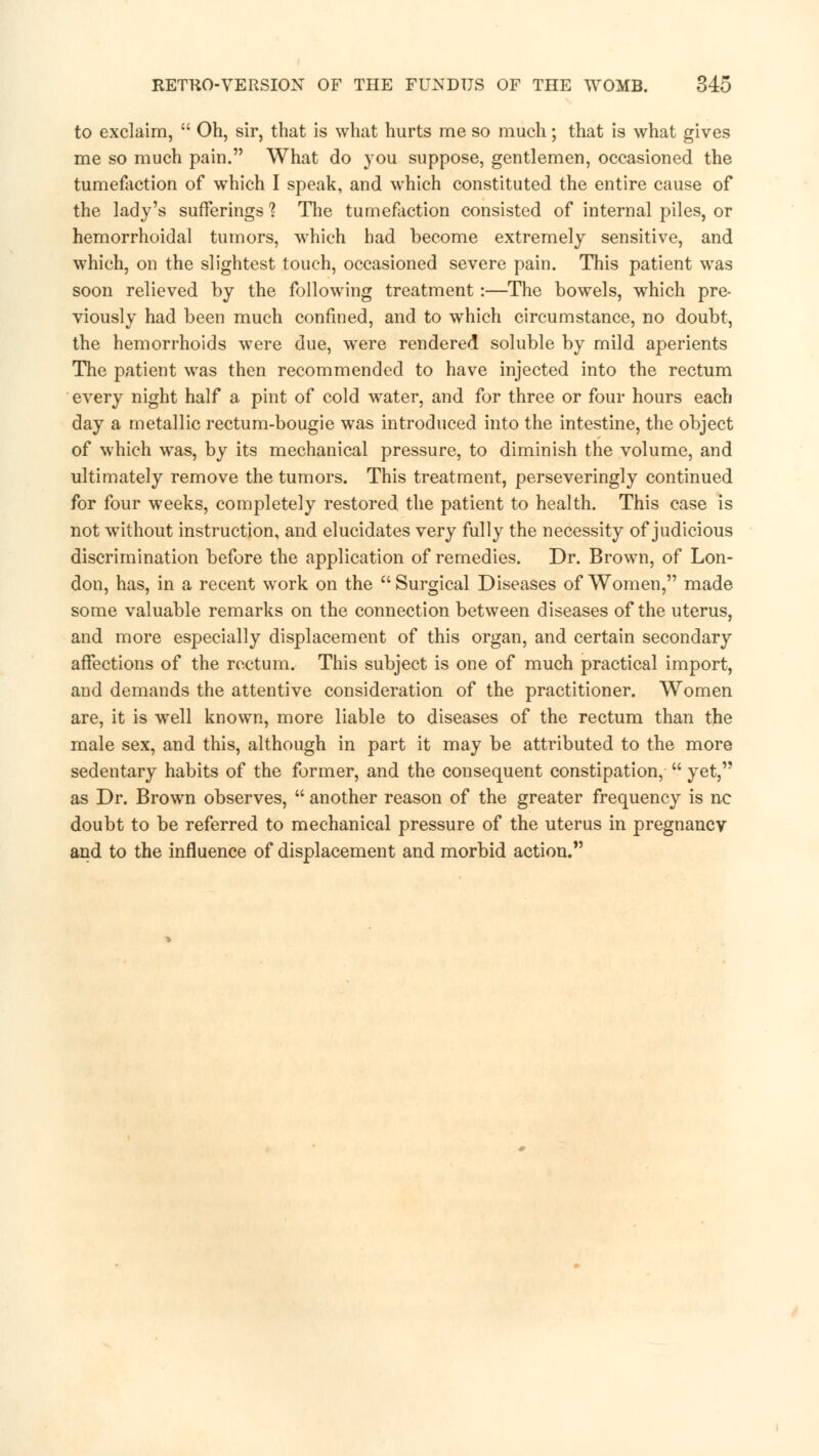 to exclaim,  Oh, sir, that is what hurts me so much; that is what gives me so much pain. What do you suppose, gentlemen, occasioned the tumefaction of which I speak, and which constituted the entire cause of the lady's sufferings % The tumefaction consisted of internal piles, or hemorrhoidal tumors, which had become extremely sensitive, and which, on the slightest touch, occasioned severe pain. This patient was soon relieved by the following treatment:—The bowels, which pre- viously had been much confined, and to which circumstance, no doubt, the hemorrhoids were due, were rendered soluble by mild aperients The patient was then recommended to have injected into the rectum every night half a pint of cold water, and for three or four hours each day a metallic rectum-bougie was introduced into the intestine, the object of which was, by its mechanical pressure, to diminish the volume, and ultimately remove the tumors. This treatment, perseveringly continued for four weeks, completely restored the patient to health. This case is not without instruction, and elucidates very fully the necessity of judicious discrimination before the application of remedies. Dr. Brown, of Lon- don, has, in a recent work on the  Surgical Diseases of Women, made some valuable remarks on the connection between diseases of the uterus, and more especially displacement of this organ, and certain secondary affections of the rectum. This subject is one of much practical import, and demands the attentive consideration of the practitioner. Women are, it is well known, more liable to diseases of the rectum than the male sex, and this, although in part it may be attributed to the more sedentary habits of the former, and the consequent constipation,  yet, as Dr. Brown observes,  another reason of the greater frequency is nc doubt to be referred to mechanical pressure of the uterus in pregnancy and to the influence of displacement and morbid action.