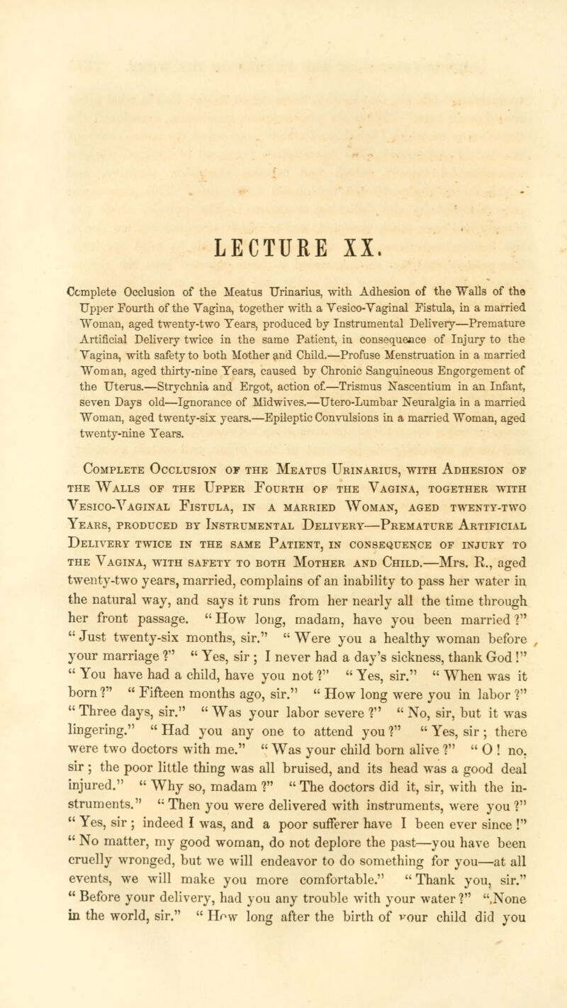 LECTURE XX. Complete Occlusion of the Meatus Urinarius, with Adhesion of the Walls of the Upper Fourth of the Vagina, together with a Yesico-Vaginal Fistula, in a married Woman, aged twenty-two Tears, produced by Instrumental Delivery—Premature Artificial Delivery twice in the same Patient, in consequence of Injury to the Vagina, with safety to both Mother and Child.—Profuse Menstruation in a married Woman, aged thirty-nine Years, caused by Chronic Sanguineous Engorgement of the Uterus.—Strychnia and Ergot, action of.—Trismus Nascentium in an Infant, seven Days old—Ignorance of Midwives.—Utero-Lumbar Neuralgia in a married Woman, aged twenty-six years.—Epileptic Convulsions in a married Woman, aged twenty-nine Years. Complete Occlusion of the Meatus Urinarius, with Adhesion of the Walls of the Upper Fourth of the Vagina, together with Vesico-Vaginal Fistula, in a married Woman, aged twenty-two Years, produced by Instrumental Delivery—Premature Artificial Delivery twice in the same Patient, in consequence of injury to the Vagina, with safety to both Mother and Child.—Mrs. R., aged twenty-two years, married, complains of an inability to pass her water in the natural way, and says it runs from her nearly all the time through her front passage.  How long, madam, have you been married ?  Just twenty-six months, sir.  Were you a healthy woman before your marriage ?  Yes, sir ; I never had a day's sickness, thank God!  You have had a child, have you not V  Yes, sir.  When was it born V  Fifteen months ago, sir.  How long were you in labor ?  Three days, sir.  Was your labor severe ?  No, sir, but it was lingering.  Had you any one to attend you ?  Yes, sir ; there were two doctors with me.  Was your child born alive ?  O ! no. sir ; the poor little thing was all bruised, and its head was a good deal injured.  Why so, madam ?  The doctors did it, sir, with the in- struments.  Then you were delivered with instruments, were you ?  Yes, sir ; indeed I was, and a poor sufferer have I been ever since !  No matter, my good woman, do not deplore the past—you have been cruelly wronged, but we will endeavor to do something for you—at all events, we will make you more comfortable.  Thank you, sir.  Before your delivery, had you any trouble with your water ? .None in the world, sir.  How long after the birth of vour child did you