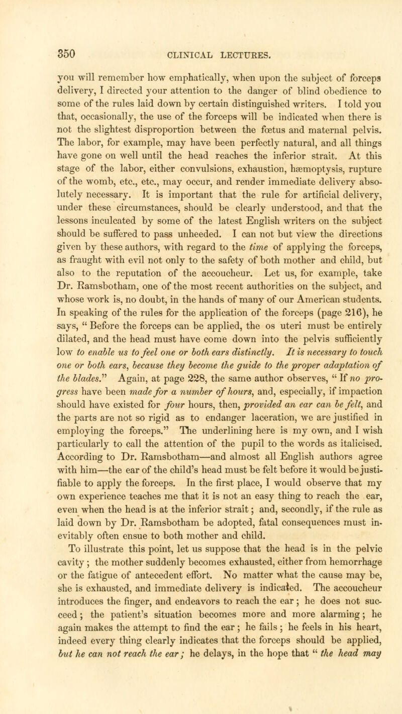 you will remember how emphatically, when upon the subject of forceps delivery, I directed your attention to the danger of blind obedience to some of the rules laid down by certain distinguished writers. I told you that, occasionally, the use of the forceps will be indicated when there is not the slightest disproportion between the foetus and maternal pelvis. The labor, for example, may have been perfectly natural, and all things have gone on well until the head reaches the inferior strait. At this stage of the labor, either convulsions, exhaustion, haemoptysis, rupture of the womb, etc., etc., may occur, and render immediate delivery abso- lutely necessary. It is important that the rule for artificial delivery, under these circumstances, should be clearly understood, and that the lessons inculcated by some of the latest English writers on the subject should be suffered to pass unheeded. I can not but view the directions given by these authors, with regard to the time of applying the forceps, as fraught with evil not only to the safety of both mother and child, but also to the reputation of the accoucheur. Let us, for example, take Dr. Ramsbotham, one of the most recent authorities on the subject, and whose work is, no doubt, in the hands of many of our American students. In speaking of the rules for the application of the forceps (page 216), he says,  Before the forceps can be applied, the os uteri must be entirely dilated, and the head must have come down into the pelvis sufficiently low to enable us to feel one or both ears distinctly. It is necessary to touch one or both ears, because they become the guide to the proper adaptation of the blades Again, at page 228, the same author observes,  If no pro- gress have been made for a number of hours, and, especially, if impaction should have existed for four hours, then, provided an ear can be felt, and the parts are not so rigid as to endanger laceration, we are justified in employing the forceps. The underlining here is my own, and I wish particularly to call the attention of the pupil to the words as italicised. According to Dr. Ramsbotham—and almost all English authors agree with him—the ear of the child's head must be felt before it would be justi- fiable to apply the forceps. In the first place, I would observe that my own experience teaches me that it is not an easy thing to reach the ear, even when the head is at the inferior strait; and, secondly, if the rule as laid down by Dr. Ramsbotham be adopted, fatal consequences must in- evitably often ensue to both mother and child. To illustrate this point, let us suppose that the head is in the pelvic cavity ; the mother suddenly becomes exhausted, either from hemorrhage or the fatigue of antecedent effort. No matter what the cause may be, she is exhausted, and immediate delivery is indicated. The accoucheur introduces the finger, and endeavors to reach the ear; he does not suc- ceed ; the patient's situation becomes more and more alarming; he again makes the attempt to find the ear ; he fails ; he feels in his heart, indeed every thing clearly indicates that the forceps should be applied, but he can not reach the ear; he delays, in the hope that  the head may