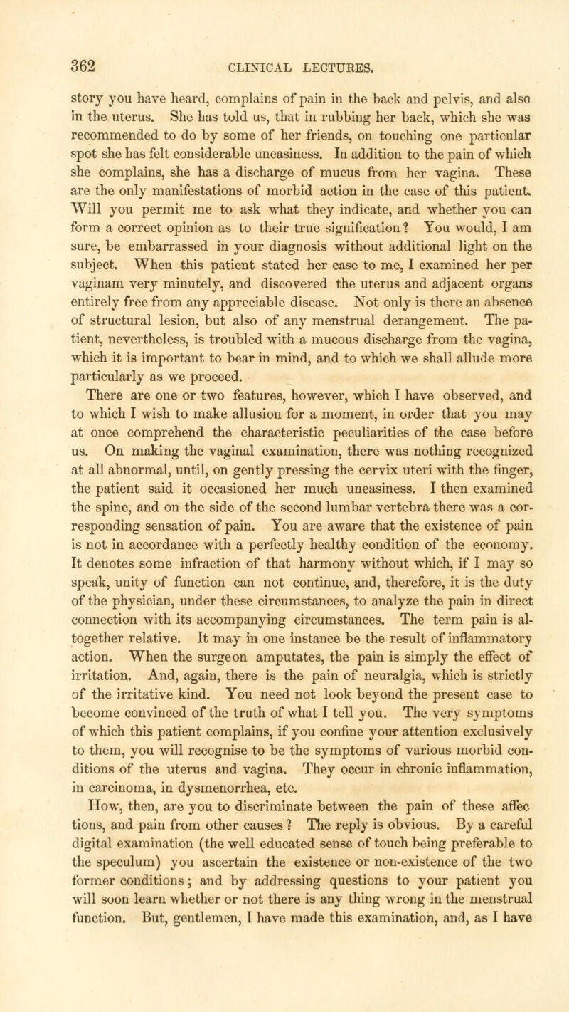 story you have heard, complains of pain in the back and pelvis, and also in the uterus. She has told us, that in rubbing her back, which she was recommended to do by some of her friends, on touching one particular spot she has felt considerable uneasiness. In addition to the pain of which she complains, she has a discharge of mucus from her vagina. These are the only manifestations of morbid action in the case of this patient. Will you permit me to ask what they indicate, and whether you can form a correct opinion as to their true signification 1 You would, I am sure, be embarrassed in your diagnosis without additional light on the subject. When this patient stated her case to me, I examined her per vaginam very minutely, and discovered the uterus and adjacent organs entirely free from any appreciable disease. Not only is there an absence of structural lesion, but also of any menstrual derangement. The pa- tient, nevertheless, is troubled with a mucous discharge from the vagina, which it is important to bear in mind, and to which we shall allude more particularly as we proceed. There are one or two features, however, which I have observed, and to which I wish to make allusion for a moment, in order that you may at once comprehend the characteristic peculiarities of the case before us. On making the vaginal examination, there was nothing recognized at all abnormal, until, on gently pressing the cervix uteri with the finger, the patient said it occasioned her much uneasiness. I then examined the spine, and on the side of the second lumbar vertebra there was a cor- responding sensation of pain. You are aware that the existence of pain is not in accordance with a perfectly healthy condition of the economy. It denotes some infraction of that harmony without which, if I may so speak, unity of function can not continue, and, therefore, it is the duty of the physician, under these circumstances, to analyze the pain in direct connection with its accompanying circumstances. The term pain is al- together relative. It may in one instance be the result of inflammatory action. When the surgeon amputates, the pain is simply the effect of irritation. And, again, there is the pain of neuralgia, which is strictly of the irritative kind. You need not look beyond the present case to become convinced of the truth of what I tell you. The very symptoms of which this patient complains, if you confine your attention exclusively to them, you will recognise to be the symptoms of various morbid con- ditions of the uterus and vagina. They occur in chronic inflammation, in carcinoma, in dysmenorrhea, etc. How, then, are you to discriminate between the pain of these afFec tions, and pain from other causes ? The reply is obvious. By a careful digital examination (the well educated sense of touch being preferable to the speculum) you ascertain the existence or non-existence of the two former conditions; and by addressing questions to your patient you will soon learn whether or not there is any thing wrong in the menstrual function. But, gentlemen, I have made this examination, and, as I have