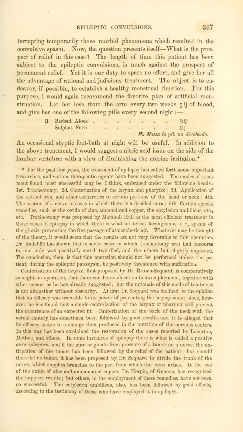 terrupting temporarily those morbid phenomena which resulted in the convulsive spasm. Now, the question presents itself—What is the pros- pect of relief in this case 1 The length of time this patient has been subject to the epileptic convulsions, is much against the prospect of permanent relief. Yet it is our duty to spare no effort, and give her all the advantage of rational and judicious treatment. The object is to en- deavor, if possible, to establish a healthy menstrual function. For this purpose, I would again recommend the favorite plan of artificial men- struation. Let her lose from the arm every two weeks z ij of blood, and give her one of the following pills every second night:— B, Barbad. Aloes Bij Sulphat. Ferri 3j Ft. Massa in pit. xx dividenda. An occasional styptic foot-bath at night will be useful. In addition to the above treatment, I would suggest a nitric acid issue on the side of the lumbar vertebrae with a view of diminishing the uterine irritation.* * For the past few years, the treatment of epilepsy has called forth some important researches, and various therapeutic agents have been suggested. The modes of treat- ment found most successful may be, I think, embraced under the following heads: 1st. Tracheotomy; 2d. Cauterization of the larynx and pharynx; 3d. Application of the red-hot iron, and other escharotics to certain portions of the head or neck; 4th. The section of a nerve in cases in which there is a decided aura; 5th. Certain special remedies, such as the oxide of zinc, ammoniated copper, the cotyledon umbilicus, etc., etc. Tracheotomy was proposed by Marshall Hall as the most efficient treatment in those cases of epilepsy in which there is what he terms laryngismus, i. e., spasm of the glottis, preventing the free passage of atmospheric air. Whatever may be thought of the theory, it would seem that the results are not very favorable to this operation. Dr. Radcliffe has shown that in seven cases in which tracheotomy was had recourse to, one only was positively cured, two died, and the others but slightly improved. The conclusion, then, is that this operation should not be performed unless the pa- tient, during the epileptic paroxysm, be positively threatened with suffocation. Cauterization of the larynx, first proposed by Dr. Brown-Sequard, is comparatively so slight an operation, that there can be no objection to its emplo}rment, together with other means, as he has already suggested; but the rationale of this mode of treatment is not altogether without obscurity. At first Dr. Sequard was inclined to the opinion that its efficacy was traceable to its power of preventing the laryngismus ; since, how- ever, he has found that a single cauterization of the larynx or pharynx will prevent the occurrence of an expected fit. Cauterization of the back of the neck with the actual cautery has sometimes been followed by good results, and it is alleged that its efficacy is due to a change thus produced in the nutrition of the nervous centers. In this way has been explained the restoration of the cases reported by Leberton, Mettais, and others. In some instances of epilepsy there is what is called a positive aura epileptica, and if the aura originate from pressure of a tumor on a nerve, the ex- tirpation of the tumor has been followed by the relief of the patient; but should there be no tumor, it has been proposed by Dr. Sequard to divide the trunk of the nerve, which supplies branches to the part from which the aura arises. In the use of the oxide of zinc and ammoniated copper. Dr. Ilerpin, of Geneva, has recognized the happiest results; but others, in the employment of these remedies, have not been bo successful. The cotyledon umbilicus, also, has been followed by good effects, according to the testimony of those who have employed it in epilepsy.