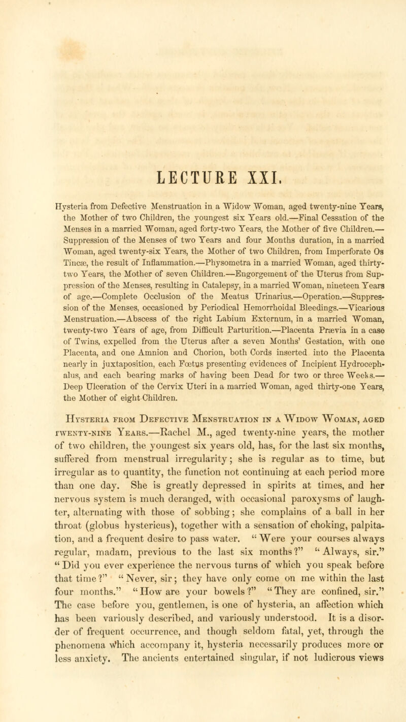 LECTURE XXI, Hysteria from Defective Menstruation in a Widow Woman, aged twenty-nine Tears, the Mother of two Children, the youngest six Years old.—Final Cessation of the Menses in a married Woman, aged forty-two Years, the Mother of five Children.— Suppression of the Menses of two Years and four Months duration, in a married Woman, aged twenty-six Years, the Mother of two Children, from Imperforate Os Tinea?, the result of Inflammation.—Physometra in a married Woman, aged thirty- two Years, the Mother of seven Children.—Engorgement of the Uterus from Sup- pression of the Menses, resulting in Catalepsy, in a married Woman, nineteen Years of age.—Complete Occlusion of the Meatus Urinarius.—Operation.—Suppres- sion of the Menses, occasioned by Periodical Hemorrhoidal Bleedings.—Vicarious Menstruation.—Abscess of the right Labium Externum, in a married Woman, twenty-two Years of age, from Difficult Parturition.—Placenta Praevia in a case of Twins, expelled from the Uterus after a seven Months' Gestation, with one Placenta, and one Amnion and Chorion, both Cords inserted into the Placenta nearly in juxtaposition, each Foetus presenting evidences of Incipient Hydroceph- alus, and each bearing marks of having been Dead for two or three Weeks.— Deep Ulceration of the Cervix Uteri in a married Woman, aged thirty-one Years, the Mother of eight Children. Hysteria from Defective Menstruation in a Widow Woman, aged twenty-nine Years.—Rachel M., aged twenty-nine years, the mother of two children, the youngest six years old, has, for the last six months, suffered from menstrual irregularity; she is regular as to time, but irregular as to quantity, the function not continuing at each period more than one day. She is greatly depressed in spirits at times, and her nervous system is much deranged, with occasional paroxysms of laugh- ter, alternating with those of sobbing; she complains of a ball in her throat (globus hystericus), together with a sensation of choking, palpita- tion, and a frequent desire to pass water.  Were your courses always regular, madam, previous to the last six months ?  Always, sir.  Did you ever experience the nervous turns of which you speak before that time? Never, sir; they have only come on me within the last four months. How are your bowels'? They are confined, sir. The case before you, gentlemen, is one of hysteria, an affection which has been variously described, and variously understood. It is a disor- der of frequent occurrence, and though seldom fatal, yet, through the phenomena Which accompany it, hysteria necessarily produces more or less anxiety. The ancients entertained singular, if not ludicrous views