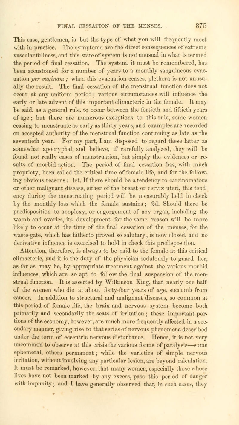 This case, gentlemen, is but the type of what you will frequently meet with in practice. The symptoms are the direct consequences of extreme vascular fullness, and this state of system is not unusual in what is termed the period of final cessation. The system, it must be remembered, has been accustomed for a number of years to a monthly sanguineous evac- uation per vaginam ; when this evacuation ceases, plethora is not unusu- ally the result. The final cessation of the menstrual function does not occur at any uniform period ; various circumstances will influence the early or late advent of this important climacteric in the female. It may be said, as a general rule, to occur between the fortieth and fiftieth years of age; but there are numerous exceptions to this rule, some women ceasing to menstruate as early as thirty years, and examples are recorded on accepted authority of the menstrual function continuing as late as the seventieth year. For my part, I am disposed to regard these latter as somewhat apocryphal, and believe, if carefully analyzed, they will be found not really cases of menstruation, but simply the evidences or re- sults of morbid action. The period of final cessation has, with much propriety, been called the critical time of female life, and for the follow- ing obvious reasons : 1st. If there should be a tendency to carcinomatous or other malignant disease, either of the breast or cervix uteri, this tend- ency during the menstruating period will be measurably held in check by the monthly loss which the female sustains; 2d. Should there be predisposition to apoplexy, or engorgement of any organ, including the womb and ovaries, its development for the same reason will be more likely to occur at the time of the final cessation of the menses, for the waste-gate, which has hitherto proved so salutary, is now closed, and no derivative influence is exercised to hold in check this predisposition. Attention, therefore, is always to be paid to the female at this critical climacteric, and it is the duty of the physician sedulously to guard her, as far as may be, by appropriate treatment against the various morbid influences, which are so apt to follow the final suspension of the men- strual function. It is asserted by Wilkinson King, that nearly one half of the women who die at about forty-four years of age, succumb from cancer. In addition to structural and malignant diseases, so common at this period of femaie life, the brain and nervous system become both primarily and secondarily the seats of irritation ; these important por- tions of the economy, however, are much more frequently affected in a sec- ondary manner, giving rise to that series of nervous phenomena described under the term of eccentric nervous disturbance. Hence, it is not very uncommon to observe at this crisis the various forms of paralysis—some ephemeral, others permanent; while the varieties of simple nervous irritation, without involving any particular lesion, are beyond calculation. It must be remarked, however, that many women, especially those whose lives have not been marked by any excess, pass this period of danger with impunity; and I have generally observed that, in such cases, they