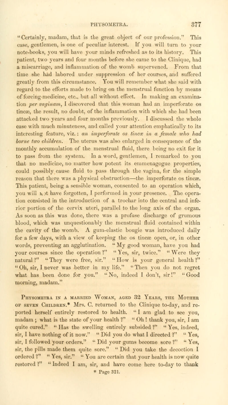 Certainly, madam, that is the great object of our profession. This ease, gentlemen, is one of peculiar interest. If you will turn to your note-books, you will have your minds refreshed as to its history. This patient, two years and four months before she came to the Cliniquc, had a miscarriage, and inflammation of the womb supervened. From that time she had labored under suppression of her courses, and suffered greatly from this circumstance. You will remember what she said with regard to the efforts made to bring on the menstrual function by means of forcing-medicine, etc., but all without effect. In making an examina- tion per vaginam, I discovered that this woman had an imperforate os tinca3, the result, no doubt, of the inflammation with which she had been attacked two years and four months previously. I discussed the whole case with much minuteness, and called your attention emphatically to its interesting feature, viz.: an imperforate os tincce in a female who had home two children. The uterus was also enlarged in consequence of the monthly accumulation of the menstrual fluid, there being no exit for it to pass from the system. In a word, gentlemen, I remarked to you that no medicine, no matter how potent its emmenagogue properties, could possibly cause fluid to pass through the vagina, for the simple reason that there was a physical obstruction—the imperforate os tineas. This patient, being a sensible woman, consented to an operation which, you will h )t have forgotten, I performed in your presence. The opera- tion consisted in the introduction of a trochar into the central and infe- rior portion of the cervix uteri, parallel to the long axis of the organ. As soon as this was done, there was a profuse discharge of grumous blood, which was unquestionably the menstrual fluid contained within the cavity of the womb. A gum-elastic bougie was introduced daily for a few days, with a view of keeping the os tincae open, or, in other words, preventing an agglutination.  My good woman, have you had your courses since the operation V  Yes, sir, twice.  Were they natural? They were free, sir. How is your general health1?  Oh, sir, I never was better in my life.  Then you do not regret what has been done for you.  No, indeed I don't, sir!  Good morning, madam. Physometra in a married Woman, aged 32 Years, the Mother of seven Children.* Mrs. C. returned to the Clinique to-day, and re- ported herself entirely restored to health.  I am glad to see you, madam ; what is the state of your health ?  Oh ! thank you, sir, I am quite cured.  Has the swelling entirely subsided V  Yes, indeed, sir, I have nothing of it now.  Did you do what I directed ?  Yes, sir, I followed your orders.  Did your gums become sore V  Yes, sir, the pills made them quite sore.  Did you take the decoction I ordered \n  Yes, sir.  You are certain that your health is now quite restored V  Indeed I am, sir, and have come here to-day to thank