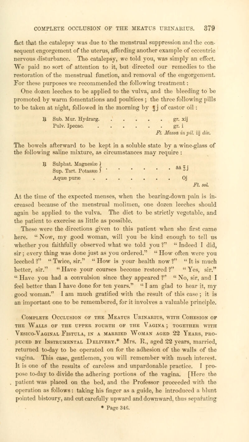 fact that the catalepsy was due to the menstrual suppression and the con- sequent engorgement of the uterus, affording another example of eccentric nervous disturbance. The catalepsy, we told you, was simply an effect. We paid no sort of attention to it, but directed our remedies to the restoration of the menstrual function, and removal of the engorgement. For these purposes we recommended the following treatment: One dozen leeches to be applied to the vulva, and the bleeding to be promoted by warm fomentations and poultices ; the three following pills to be taken at night, followed in the morning by |j of castor oil: $ Sub. Mur. Hydrarg gr. xij Pulv. Ipecac. gr. i Ft. Massa in pil iij div. The bowels afterward to be kept in a soluble state by a wine-glass of the following saline mixture, as circumstances may require : ]£ Sulphat. Magnesise ) Sup, Tart. Potasses ) aa ^J Aquae purse Oj Ft. sol. At the time of the expected menses, when the bearing-down pain is in- creased because of the menstrual molimen, one dozen leeches should again be applied to the vulva. The diet to be strictly vegetable, and the patient to exercise as little as possible. These were the directions given to this patient when she first came here.  Now, my good woman, will you be kind enough to tell us whether you faithfully observed what we told you V  Indeed I did, sir; every thing was done just as you ordered.  How often were you leeched V  Twice, sir.  How is your health now ?  It is much better, sir.  Have your courses become restored V  Yes, sir.  Have you had a convulsion since they appeared ?  No, sir, and I feel better than I have done for ten years. I am glad to hear it, my good woman. I am much gratified with the result of this case ; it is an important one to be remembered, for it involves a valuable principle. Complete Occlusion of the Meatus Urinarius, with Cohesion of the Walls of the upper fourth of the Vagina ; together with Vesico-Vaginal Fistula, in a married Woman aged 22 Years, pro- duced by Instrumental Delivery.* Mrs. E., aged 22 years, married, returned to-day to be operated on for the adhesion of the walls of the vagina. This case, gentlemen, you will remember with much interest. It is one of the results of careless and unpardonable practice. I pro- pose to-day to divide the adhering portions of the vagina. [Here the patient was placed on the bed, and the Professor proceeded with the operation as follows: taking his finger as a guide, he introduced a blunt pointed bistoury, and cut carefully upward and downward, thus separating