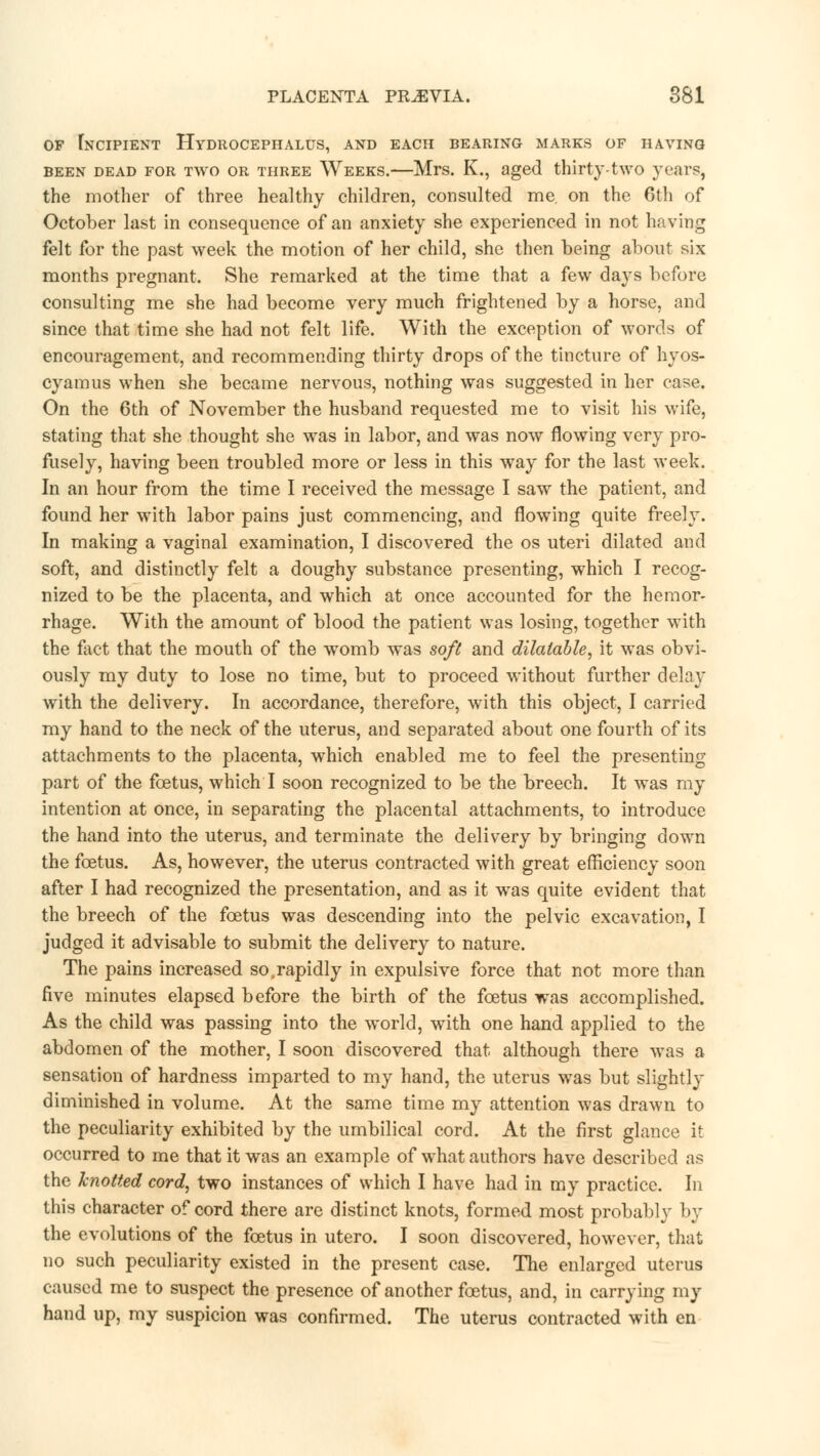 of Incipient Hydrocephalus, and each bearing marks of having been dead for two or three Weeks.—Mrs. K., aged thirty-two years, the mother of three healthy children, consulted me. on the 6th of October last in consequence of an anxiety she experienced in not having felt for the past week the motion of her child, she then being about six months pregnant. She remarked at the time that a few days before consulting me she had become very much frightened by a horse, and since that time she had not felt life. With the exception of words of encouragement, and recommending thirty drops of the tincture of hyos- cyamus when she became nervous, nothing was suggested in her case. On the 6th of November the husband requested me to visit his wife, stating that she thought she was in labor, and was now flowing very pro- fusely, having been troubled more or less in this way for the last week. In an hour from the time I received the message I saw the patient, and found her with labor pains just commencing, and flowing quite freely. In making a vaginal examination, I discovered the os uteri dilated and soft, and distinctly felt a doughy substance presenting, which I recog- nized to be the placenta, and which at once accounted for the hemor- rhage. With the amount of blood the patient was losing, together with the flict that the mouth of the womb was soft and dilatable, it was obvi- ously my duty to lose no time, but to proceed without further delay with the delivery. In accordance, therefore, with this object, I carried my hand to the neck of the uterus, and separated about one fourth of its attachments to the placenta, which enabled me to feel the presenting part of the foetus, which I soon recognized to be the breech. It was my intention at once, in separating the placental attachments, to introduce the hand into the uterus, and terminate the delivery by bringing down the foetus. As, however, the uterus contracted with great efficiency soon after I had recognized the presentation, and as it was quite evident that the breech of the foetus was descending into the pelvic excavation, I judged it advisable to submit the delivery to nature. The pains increased soTapidly in expulsive force that not more than five minutes elapsed before the birth of the foetus was accomplished. As the child was passing into the world, with one hand applied to the abdomen of the mother, I soon discovered that although there was a sensation of hardness imparted to my hand, the uterus was but slightly diminished in volume. At the same time my attention was drawn to the peculiarity exhibited by the umbilical cord. At the first glance it occurred to me that it was an example of what authors have described as the knotted cord, two instances of which I have had in my practice. In this character of cord there are distinct knots, formed most probably by the evolutions of the foetus in utero. I soon discovered, however, that no such peculiarity existed in the present case. The enlarged uterus caused me to suspect the presence of another foetus, and, in carrying my hand up, my suspicion was confirmed. The uterus contracted with en