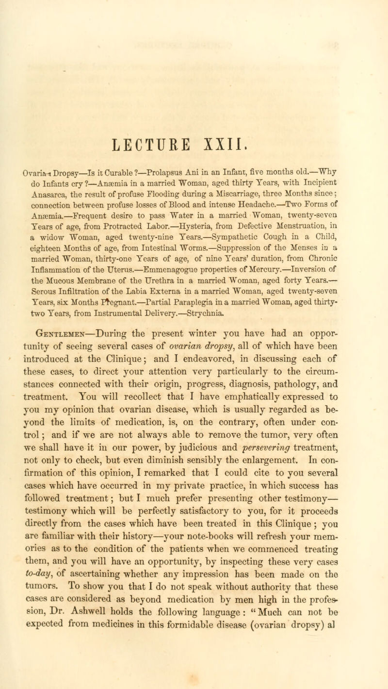 LECTURE XXII. Ovaria-i Dropsy—Is it Curable ?—Prolapsus Ani in an Infant, five months old.—Why do Infants cry ?—Ansemia in a married Woman, aged thirty Years, with Incipient Anasarca, the result of profuse Flooding during a Miscarriage, three Months since; connection between profuse losses of Blood and intense Headache.—Two Forms of Anaemia.—Frequent desire to pass Water in a married Woman, twenty-seven Tears of age, from Protracted Labor.—Hysteria, from Defective Menstruation, in a widow Woman, aged twenty-nine Tears.—Sympathetic Cough in a Child, eighteen Months of age, from Intestinal Worms.—Suppression of the Menses in a married Woman, thirty-one Tears of age, of nine Tears' duration, from Chronic Inflammation of the Uterus.—Emmenagogue properties of Mercury.—Inversion of the Mucous Membrane of the Urethra in a married Woman, aged forty Tears.— Serous Infiltration of the Labia Externa in a married Woman, aged twenty-seven Tears, six Months Pregnant.—Partial Paraplegia m a married Woman, aged thirty- two Tears, from Instrumental Delivery.—Strychnia. Gentlemen—During the present winter you have had an oppor- tunity of seeing several cases of ovarian dropsy, all of which have been introduced at the Clinique; and I endeavored, in discussing each of these cases, to direct your attention very particularly to the circum- stances connected with their origin, progress, diagnosis, pathology, and treatment. You will recollect that I have emphatically expressed to you my opinion that ovarian disease, which is usually regarded as be- yond the limits of medication, is, on the contrary, often under con- trol ; and if we are not always able to remove the tumor, very often we shall have it in our power, by judicious and persevering treatment, not only to check, but even diminish sensibly the enlargement. In con- firmation of this opinion, I remarked that I could cite to you several cases which have occurred in my private practice, in which success has followed treatment; but I much prefer presenting other testimony— testimony which will be perfectly satisfactory to you, for it proceeds directly from the cases which have been treated in this Clinique ; you are familiar with their history—your note-books will refresh your mem- ories as to the condition of the patients when we commenced treating them, and you will have an opportunity, by inspecting these very cases to-day, of ascertaining whether any impression has been made on the tumors. To show you that I do not speak without authority that these cases are considered as beyond medication by men high in the profes- sion, Dr. Ashwell holds the following language : u Much can not be expeoted from medicines in this formidable disease (ovarian dropsy) al