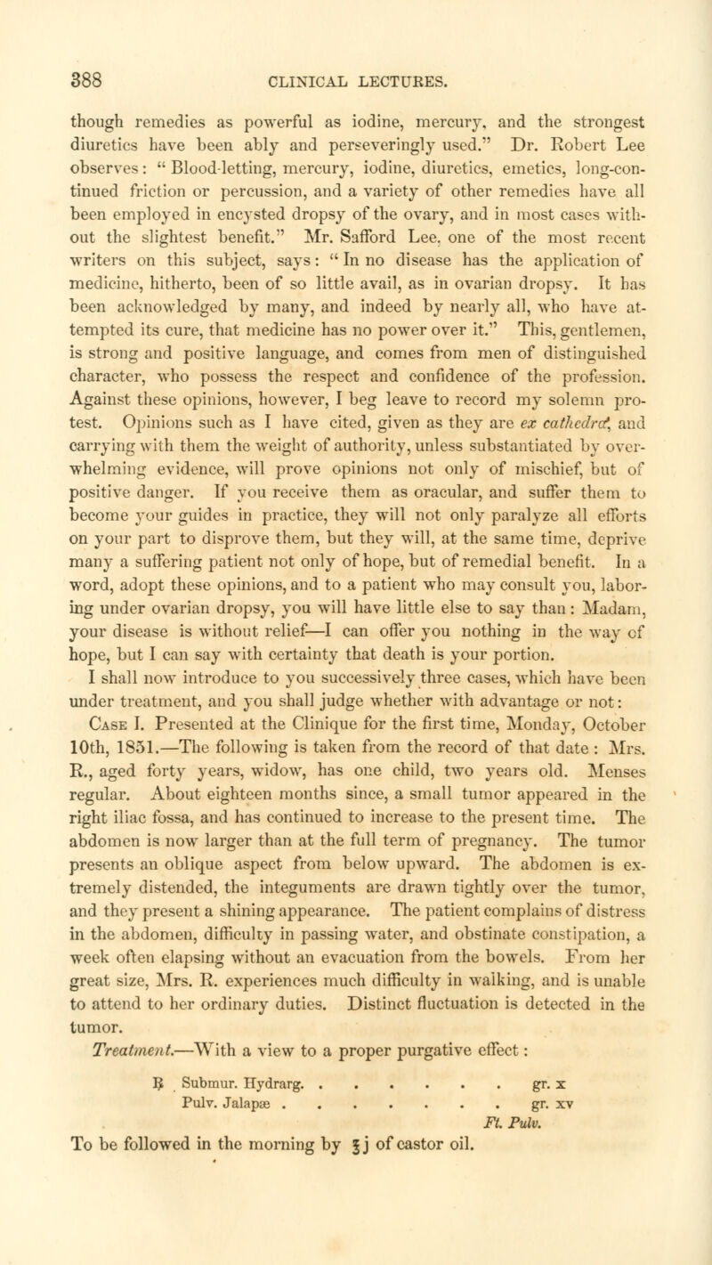 though remedies as powerful as iodine, mercury, and the strongest diuretics have been ably and perseveringly used. Dr. Robert Lee observes:  Blood-letting, mercury, iodine, diuretics, emetics, long-con- tinued friction or percussion, and a variety of other remedies have all been employed in encysted dropsy of the ovary, and in most cases with- out the slightest benefit. Mr. Safford Lee. one of the most recent writers on this subject, says:  In no disease has the application of medicine, hitherto, been of so little avail, as in ovarian dropsy. It has been acknowledged by many, and indeed by nearly all, who have at- tempted its cure, that medicine has no power over it.1' This, gentlemen, is strong and positive language, and comes from men of distinguished character, who possess the respect and confidence of the profession. Against these opinions, however, I beg leave to record my solemn pro- test. Opinions such as I have cited, given as they are ex cathedra*, and carrying with them the weight of authority, unless substantiated by over- whelming evidence, will prove opinions not only of mischief, but of positive danger. If you receive them as oracular, and suffer them to become your guides in practice, they will not only paralyze all efforts on your part to disprove them, but they will, at the same time, deprive many a sufFering patient not only of hope, but of remedial benefit. In a word, adopt these opinions, and to a patient who may consult you, labor- ing under ovarian dropsy, you will have little else to say than: Madam, your disease is without relief—I can offer you nothing in the way of hope, but I can say with certainty that death is your portion. I shall now introduce to you successively three cases, which have been under treatment, and you shall judge whether with advantage or not: Case I. Presented at the Clinique for the first time, Monday, October 10th, 1851.—The following is taken from the record of that date : Mrs. R., aged forty years, widow, has one child, two years old. Menses regular. About eighteen months since, a small tumor appeared in the right iliac fossa, and has continued to increase to the present time. The abdomen is now larger than at the full term of pregnancy. The tumor presents an oblique aspect from below upward. The abdomen is ex- tremely distended, the integuments are drawn tightly over the tumor, and they present a shining appearance. The patient complains of distress in the abdomen, difficulty in passing water, and obstinate constipation, a week often elapsing without an evacuation from the bowels. From her great size, Mrs. R. experiences much difficulty in walking, and is unable to attend to her ordinary duties. Distinct fluctuation is detected in the tumor. Treatment.—With a view to a proper purgative effect: I£ Submur. Hydrarg gr. x Pulv. Jalapae gr. xv Ft. Pulv. To be followed in the morning by §j of castor oil.