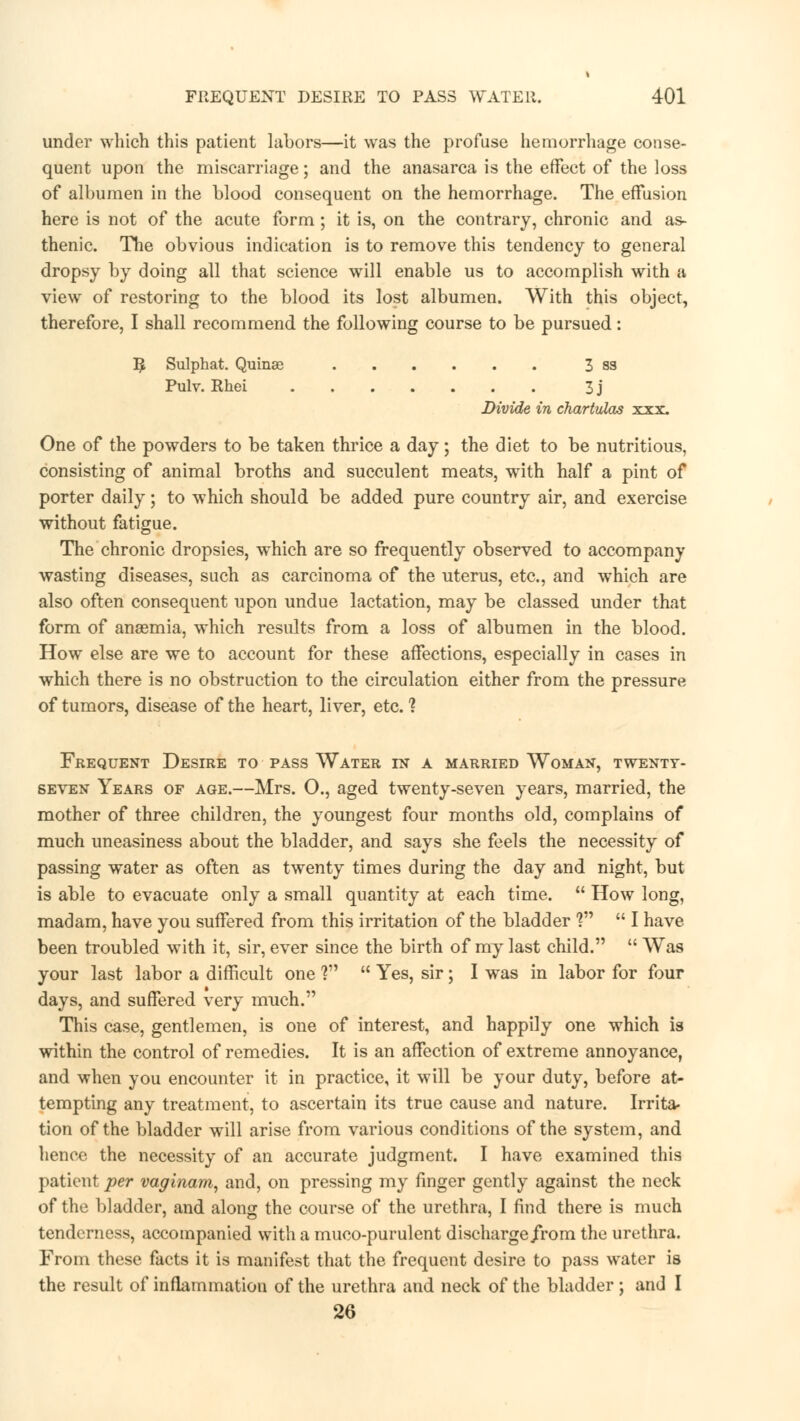 under which this patient labors—it was the profuse hemorrhage conse- quent upon the miscarriage; and the anasarca is the effect of the loss of albumen in the blood consequent on the hemorrhage. The effusion here is not of the acute form ; it is, on the contrary, chronic and as- thenic. The obvious indication is to remove this tendency to general dropsy by doing all that science will enable us to accomplish with a view of restoring to the blood its lost albumen. With this object, therefore, I shall recommend the following course to be pursued: B Sulphat. Quinae 3 ss Pulv. Rhei 3j Divide in chartvXas xxx. One of the powders to be taken thrice a day; the diet to be nutritious, consisting of animal broths and succulent meats, with half a pint of porter daily; to which should be added pure country air, and exercise without fatigue. The chronic dropsies, which are so frequently observed to accompany wasting diseases, such as carcinoma of the uterus, etc., and which are also often consequent upon undue lactation, may be classed under that form of anaemia, which results from a loss of albumen in the blood. How else are we to account for these affections, especially in cases in which there is no obstruction to the circulation either from the pressure of tumors, disease of the heart, liver, etc. 1 Frequent Desire to pass Water in a married Woman, twenty- seven Years of age.—Mrs. O., aged twenty-seven years, married, the mother of three children, the youngest four months old, complains of much uneasiness about the bladder, and says she feels the necessity of passing water as often as twenty times during the day and night, but is able to evacuate only a small quantity at each time.  How long, madam, have you suffered from this irritation of the bladder V  I have been troubled with it, sir, ever since the birth of my last child.  Was your last labor a difficult one ?  Yes, sir; I was in labor for four days, and suffered very much. This case, gentlemen, is one of interest, and happily one which is within the control of remedies. It is an affection of extreme annoyance, and when you encounter it in practice, it will be your duty, before at- tempting any treatment, to ascertain its true cause and nature. Irrita- tion of the bladder will arise from various conditions of the system, and hence the necessity of an accurate judgment. I have examined this patient per vaginam, and, on pressing my finger gently against the neck of the bladder, and along the course of the urethra, I find there is much tenderness, accompanied with a muco-purulent discharge from the urethra. From these facts it is manifest that the frequent desire to pass water is the result of inflammation of the urethra and neck of the bladder ; and I 26