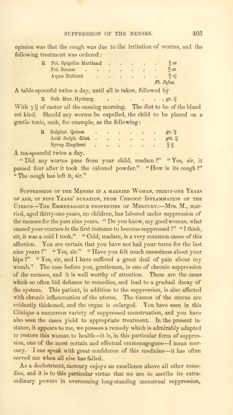 opinion was that the cough was due to the irritation of worms, and the following treatment was ordered : # Fol. Spigelias Mariland 1 ss Fol. Sennae § ss Aquae Bullient ...... § yj Ft. Infus. A table-spoonful twice a day, until all is taken, followed by 5 Sub. Mur. Hydrarg. gr. ij With 3 ij of castor oil the ensuing morning. The diet to be of the bland est kind. Should any worms be expelled, the child to be placed on a gentle tonic, such, for example, as the following: § Sulphat. Quinae gr. ij Acid. Sulph. dilut gtt. ij Syrup Zingiberi § ij A tea-spoonful twice a day.  Did any worms pass from your child, madam ?  Yes, sir, it passed four after it took the calomel powder.  How is its cough ?  The cough has left it, sir. Suppression of the Menses in a married Woman, thirty-one Years OF AGE, OF NINE YeARs' DURATION, FROM CHRONIC INFLAMMATION OF THE Uterus—The Emmenagogue properties of Mercury.—Mrs. M., mar- ried, aged thirty-one years, no children, has labored under suppression of the menses for the past nine years.  Do you know, my good woman, what caused your courses in the first instance to become suppressed V  I think, sir, it was a cold I took.  Cold, madam, rs a very common cause of this affection. You are certain that you have not had your turns for the last nine years ?  Yes, sir.  Have you felt much uneasiness about your hips Vs  Yes, sir, and I have suffered a great deal of pain about my womb. The case before you, gentlemen, is one of chronic suppression of the menses, and it is well worthy of attention. These are the cases which so often bid defiance to remedies, and lead to a gradual decay of the system. This patient, in addition to the suppression, is also affected with chronic inflammation of the uterus. The tissues of the uterus are evidently thickened, and the organ is enlarged. You have seen in this Clinique a numerous variety of suppressed menstruation, and you have also seen the cases yield to appropriate treatment. In the present in- stance, it appears to me, we possess a remedy which is admirably adapted to restore this woman to health—it is, in this particular form of suppres- sion, one of the most certain and effectual emmenagogues—I mean mer- cury. I can speak with great confidence of this medicine—it has often served me when all else has failed. As a deobstruent, mercury enjoys an excellence above all other reme- dies, and it is to this particular virtue that we are to ascribe its extra- ordinary powers in overcoming long-standing menstrual suppression,