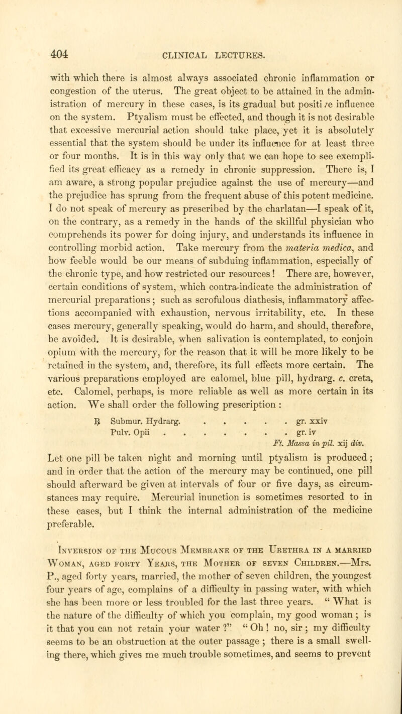 with which there is almost always associated chronic inflammation or congestion of the uterus. The great object to be attained in the admin- istration of mercury in these cases, is its gradual but positi /e influence on the system. Ptyalism must be effected, and though it is not desirable that excessive mercurial action should take place, yet it is absolutely essential that the system should be under its influence for at least three or four months. It is in this way only that we can hope to see exempli- fied its great efficacy as a remedy in chronic suppression. There is, I am aware, a strong popular prejudice against the use of mercury—and the prejudice has sprung from the frequent abuse of this potent medicine. I do not speak of mercury as prescribed by the charlatan—I speak of it, on the contrary, as a remedy in the hands of the skillful physician who comprehends its power for doing injury, and understands its influence in controlling morbid action. Take mercury from the materia medica, and how feeble would be our means of subduing inflammation, especially of the chronic type, and how restricted our resources! There are, however, certain conditions of system, which contra-indicate the administration of mercurial preparations ; such as scrofulous diathesis, inflammatory affec- tions accompanied with exhaustion, nervous irritability, etc. In these cases mercury, generally speaking, would do harm, and should, therefore, be avoided. It is desirable, when salivation is contemplated, to conjoin opium with the mercury, for the reason that it will be more likely to be retained in the system, and, therefore, its full effects more certain. The various preparations employed are calomel, blue pill, hydrarg. c. creta, etc. Calomel, perhaps, is more reliable as well as more certain in its action. We shall order the following prescription : ]J Submur. Hydrarg. gr. xxiv Pulv. Opii gr. iv Ft. Mass a in pil. xij div. Let one pill be taken night and morning until ptyalism is produced; and in order that the action of the mercury may be continued, one pill should afterward be given at intervals of four or five days, as circum- stances may require. Mercurial inunction is sometimes resorted to in these cases, but I think the internal administration of the medicine preferable. Inversion of the Mucous Membrane of the Urethra in a married Woman, aged forty Years, the Mother of seven Children.—Mrs. P., aged forty years, married, the mother of seven children, the youngest four years of age, complains of a difficulty in passing water, with which she has been more or less troubled for the last three years.  What is the nature of the difficulty of which you complain, my good woman ; is it that you can not retain your water V\  Oh ! no, sir ; my difficulty seems to be an obstruction at the outer passage ; there is a small swell- ing there, which gives me much trouble sometimes, and seems to prevent