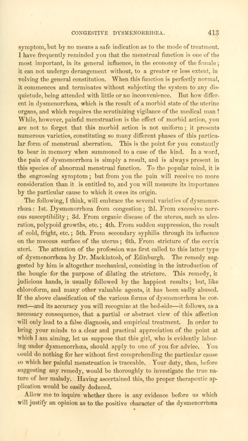 symptom, but by no means a safe indication as to the mode of treatment. I have frequently reminded you that the menstrual function is one of the most important, in its general influence, in the economy of the female; it can not undergo derangement without, to a greater or less extent, in volving the general constitution. When this function is perfectly normal, it commences and terminates without subjecting the system to any dis- quietude, being attended with little or no inconvenience. But how differ- ent in dysmenorrhea, which is the result of a morbid state of the uterine organs, and which requires the scrutinizing vigilance of the medical man ? While, however, painful menstruation is the effect of morbid action, you are not to forget that this morbid action is not uniform; it presents numerous varieties, constituting so many different phases of this particu- lar form of menstrual aberration. This is the point for you constantly to bear in memory when summoned to a case of the kind. In a word, the pain of dysmenorrhea is simply a result, and is always present in this species of abnormal menstrual function. To the popular mind, it is the engrossing symptom; but from you the pain will receive no more consideration than it is entitled to, and you will measure its importance by the particular cause to which it owes its origin. The following, I think, will embrace the several varieties of dysmenor- rhea: 1st. Dysmenorrhea from congestion; 2d. From excessive nerv- ous susceptibility; 3d. From organic disease of the uterus, such as ulce- ration, polypoid growths, etc.; 4th. From sudden suppression, the result of cold, fright, etc.; 5th. From secondary syphilis through its influence on the mucous surface of the uterus; 6th. From stricture of the cervix uteri. The attention of the profession was first called to this latter type of dysmenorrhea by Dr. Mackintosh, of Edinburgh. The remedy sug- gested by him is altogether mechanical, consisting in the introduction of the bougie for the purpose of dilating the stricture. This remedy, ir judicious hands, is usually followed by the happiest results; but, like chloroform, and many other valuable agents, it has been sadly abused. If the above classification of the various forms of dysmenorrhea be cor- rect—and its accuracy you will recognize at the bed-side—it follows, as a necessary consequence, that a partial or abstract view of this affection will only lead to a false diagnosis, and empirical treatment. In order to bring your minds to a clear and practical appreciation of the point at which I am aiming, let us suppose that this girl, who is evidently labor- ing under dysmenorrhea, should apply to one of you for advice. You could do nothing for her without first comprehending the particular cause to which her painful menstruation is traceable. Your duty, then, before suggesting any remedy, would be thoroughly to investigate the true na- ture of her malady. Having ascertained this, the proper therapeutic ap- plication would be easily deduced. Allow me to inquire whether there is any evidence before us which will justify an opinion as to the positive character of the dysmenorrhea