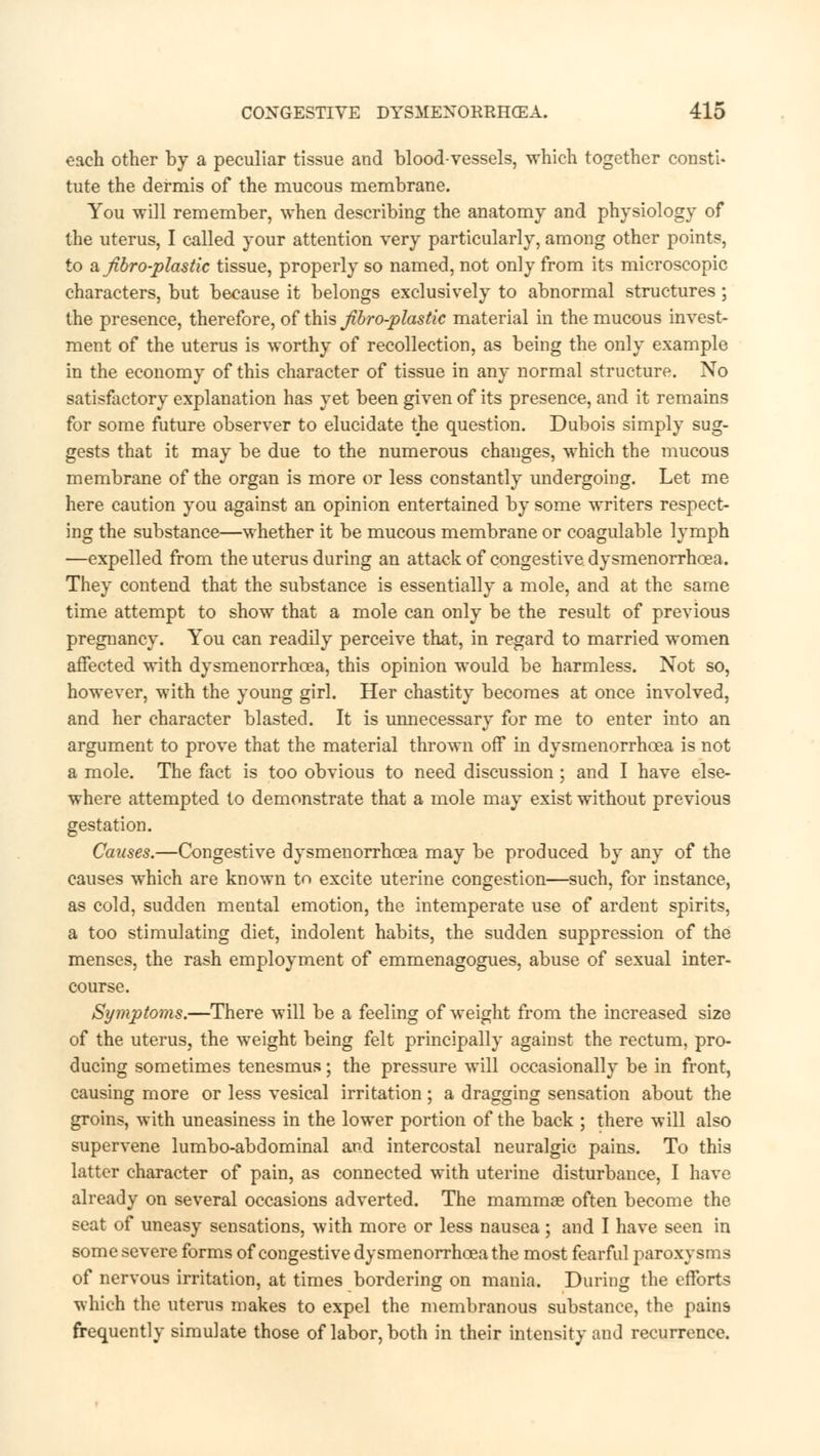 each other by a peculiar tissue and blood-vessels, which together consti- tute the dermis of the mucous membrane. You will remember, when describing the anatomy and physiology of the uterus, I called your attention very particularly, among other points, to a Jibro-plastic tissue, properly so named, not only from its microscopic characters, but because it belongs exclusively to abnormal structures; the presence, therefore, of this Jibro-plastic material in the mucous invest- ment of the uterus is worthy of recollection, as being the only example in the economy of this character of tissue in any normal structure. No satisfactory explanation has yet been given of its presence, and it remains for some future observer to elucidate the question. Dubois simply sug- gests that it may be due to the numerous changes, which the mucous membrane of the organ is more or less constantly undergoing. Let me here caution you against an opinion entertained by some writers respect- ing the substance—whether it be mucous membrane or coagulable lymph —expelled from the uterus during an attack of congestive dysmenorrhea. They contend that the substance is essentially a mole, and at the same time attempt to show that a mole can only be the result of previous pregnancy. You can readily perceive that, in regard to married women affected with dysmenorrhea, this opinion would be harmless. Not so, however, with the young girl. Her chastity becomes at once involved, and her character blasted. It is unnecessary for me to enter into an argument to prove that the material thrown off in dysmenorrhea is not a mole. The fact is too obvious to need discussion ; and I have else- where attempted to demonstrate that a mole may exist without previous gestation. Causes.—Congestive dysmenorrhea may be produced by any of the causes which are known to excite uterine congestion—such, for instance, as cold, sudden mental emotion, the intemperate use of ardent spirits, a too stimulating diet, indolent habits, the sudden suppression of the menses, the rash employment of emmenagogues, abuse of sexual inter- course. Symptoms.—There will be a feeling of weight from the increased size of the uterus, the weight being felt principally against the rectum, pro- ducing sometimes tenesmus; the pressure will occasionally be in front, causing more or less vesical irritation ; a dragging sensation about the groins, with uneasiness in the lower portion of the back ; there will also supervene lumbo-abdominal and intercostal neuralgic pains. To this latter character of pain, as connected with uterine disturbance, I have already on several occasions adverted. The mammae often become the seat of uneasy sensations, with more or less nausea; and I have seen in some severe forms of congestive dysmenorrhea the most fearful paroxysms of nervous irritation, at times bordering on mania. During the efforts which the uterus makes to expel the membranous substance, the pains frequently simulate those of labor, both in their intensity and recurrence.