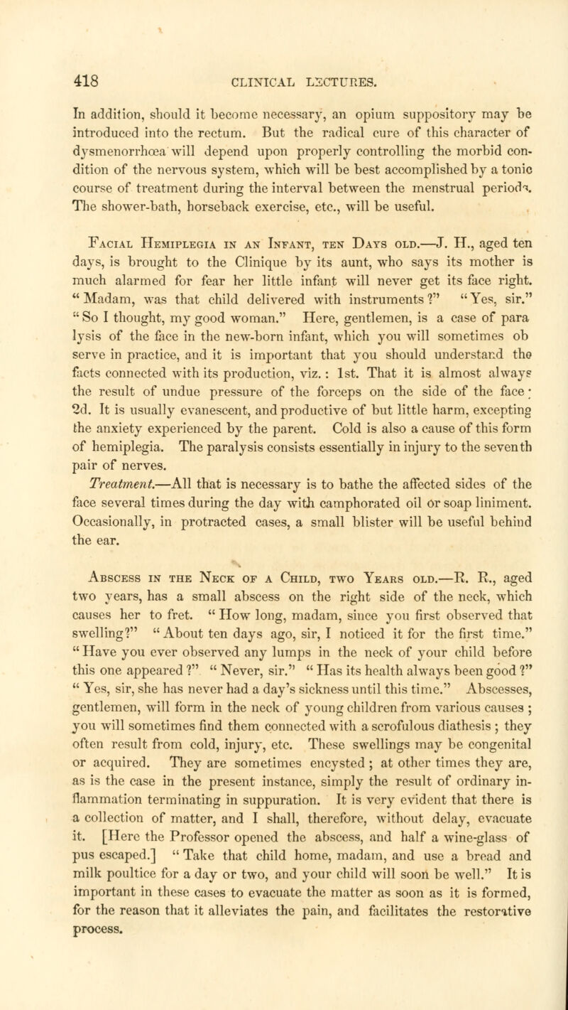 In addition, should it become necessary, an opium suppository may be introduced into the rectum. But the radical cure of this character of dysmenorrhea will depend upon properly controlling the morbid con- dition of the nervous system, which will be best accomplished by a tonic course of treatment during the interval between the menstrual period^. The shower-bath, horseback exercise, etc., will be useful. Facial Hemiplegia in an Infant, ten Days old.—J. H., aged ten days, is brought to the Clinique by its aunt, who says its mother is much alarmed for fear her little infant will never get its face right. Madam, was that child delivered with instruments'? Yes, sir.  So I thought, my good woman. Here, gentlemen, is a case of para lysis of the face in the new-born infant, which you will sometimes ob serve in practice, and it is important that you should understand the facts connected with its production, viz.: 1st. That it is almost always the result of undue pressure of the forceps on the side of the face; 2d. It is usually evanescent, and productive of but little harm, excepting the anxiety experienced by the parent. Cold is also a cause of this form of hemiplegia. The paralysis consists essentially in injury to the seventh pair of nerves. Treatment.—All that is necessary is to bathe the affected sides of the face several times during the day with camphorated oil or soap liniment. Occasionally, in protracted cases, a small blister will be useful behind the ear. Abscess in the Neck of a Child, two Years old.—R R., two years, has a small abscess on the right side of the neck, which causes her to fret.  How long, madam, since you first observed that swelling'? About ten days ago, sir, I noticed it for the first time.  Have you ever observed any lumps in the neck of your child before this one appeared ?  Never, sir.  Has its health always been good Vy  Yes, sir, she has never had a day's sickness until this time. Abscesses, gentlemen, will form in the neck of young children from various causes ; you will sometimes find them connected with a scrofulous diathesis ; they often result from cold, injury, etc. These swellings may be congenital or acquired. They are sometimes encysted ; at other times they are, as is the case in the present instance, simply the result of ordinary in- flammation terminating in suppuration. It is very evident that there is a collection of matter, and I shall, therefore, without delay, evacuate it. [Here the Professor opened the abscess, and half a wine-glass of pus escaped.]  Take that child home, madam, and use a bread and milk poultice for a day or two, and your child will soon be well. It is important in these cases to evacuate the matter as soon as it is formed, for the reason that it alleviates the pain, and facilitates the restorative process.