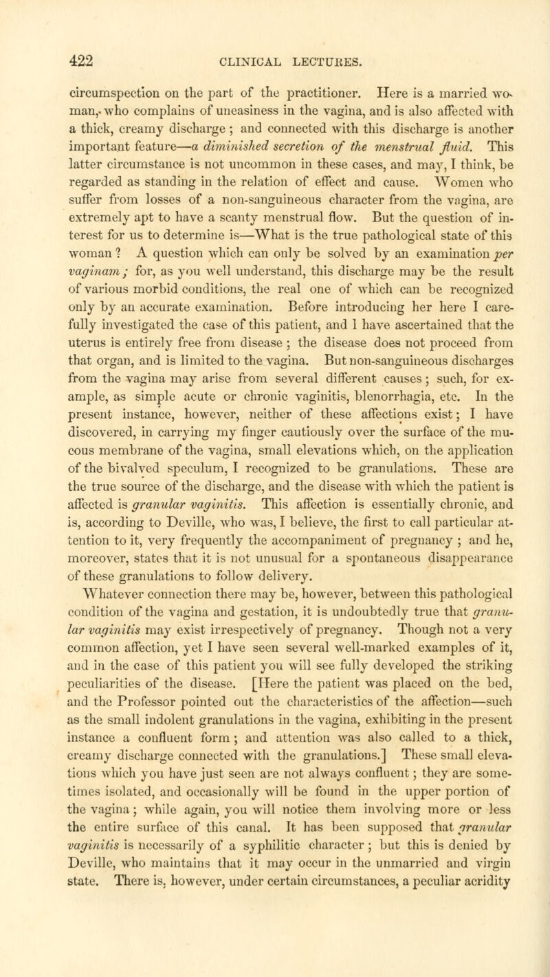 circumspection on the part of the practitioner. Here is a married wo- man,-who complains of uneasiness in the vagina, and is also affected with a thick, creamy discharge ; and connected with this discharge is another important feature—a diminished secretion of the menstrual fluid. This latter circumstance is not uncommon in these cases, and may, I think, be regarded as standing in the relation of effect and cause. Women who suffer from losses of a non-sanguineous character from the vagina, are extremely apt to have a scanty menstrual flow. But the question of in- terest for us to determine is—What is the true pathological state of this woman ? A question which can only be solved by an examination per vaginam; for, as you well understand, this discharge may be the result of various morbid conditions, the real one of which can be recognized only by an accurate examination. Before introducing her here I care- fully investigated the case of this patient, and 1 have ascertained that the uterus is entirely free from disease ; the disease does not proceed from that organ, and is limited to the vagina. But non-sanguineous discharges from the vagina may arise from several different causes; such, for ex- ample, as simple acute or chronic vaginitis, Menorrhagia, etc. In the present instance, however, neither of these affections exist; I have discovered, in carrying my finger cautiously over the surface of the mu- cous membrane of the vagina, small elevations which, on the application of the bivalved speculum, I recognized to be granulations. These are the true source of the discharge, and the disease with which the patient is affected is granular vaginitis. This affection is essentially chronic, and is, according to Deville, who was, I believe, the first to call particular at- tention to it, very frequently the accompaniment of pregnancy ; and he, moreover, states that it is not unusual for a spontaneous disappearance of these granulations to follow delivery. Whatever connection there may be, however, between this pathological condition of the vagina and gestation, it is undoubtedly true that granu- lar vaginitis may exist irrespectively of pregnancy. Though not a very common affection, yet I have seen several well-marked examples of it, and in the case of this patient you will see fully developed the striking peculiarities of the disease. [Here the patient was placed on the bed, and the Professor pointed out the characteristics of the affection—such as the small indolent granulations in the vagina, exhibiting in the present instance a confluent form; and attention was also called to a thick, creamy discharge connected with the granulations.] These small eleva- tions which you have just seen are not always confluent; they are some- times isolated, and occasionally will be found in the upper portion of the vagina; while again, you will notice them involving more or less the entire surface of this canal. It has been supposed that granular vaginitis is necessarily of a syphilitic character; but this is denied by Deville, who maintains that it may occur in the unmarried and virgin state. There is. however, under certain circumstances, a peculiar acridity