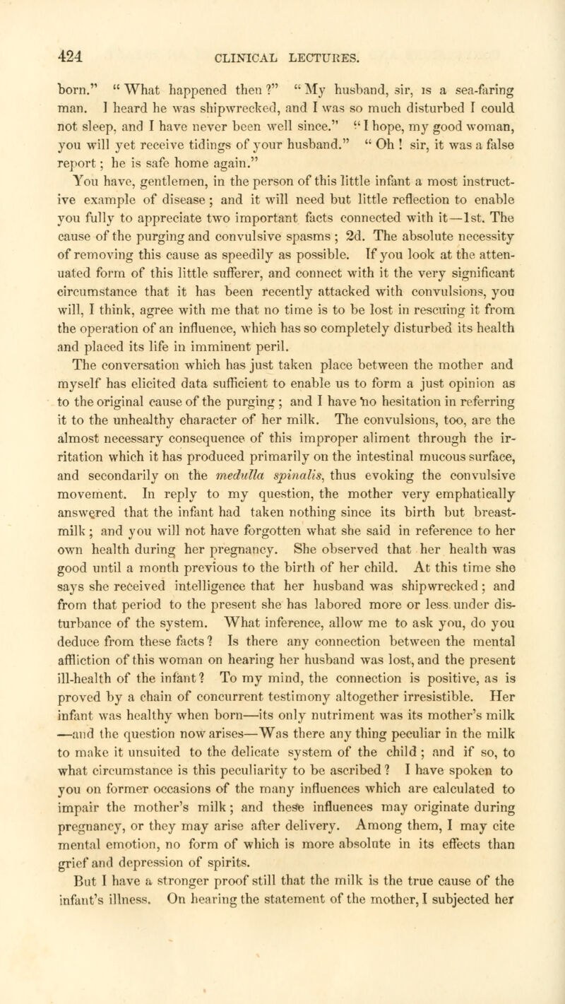 born.  What happened then ?  My husband, sir, is a sea-faring man. I heard he was shipwrecked, and I was so much disturbed I could not sleep, and I have never been well since.  I hope, my good woman, you will yet receive tidings of your husband.  Oh ! sir, it was a false report; he is safe home again. You have, gentlemen, in the person of this little infant a most instruct- ive example of disease; and it will need but little reflection to enable you fully to appreciate two important facts connected with it—1st. The cause of the purging and convulsive spasms ; 2d. The absolute necessity of removing this cause as speedily as possible. If you look at the atten- uated form of this little sufferer, and connect with it the very significant circumstance that it has been recently attacked with convulsions, you will, I think, agree with me that no time is to be lost in rescuing it from the operation of an influence, which has so completely disturbed its health and placed its life in imminent peril. The conversation which has just taken place between the mother and myself has elicited data sufficient to enable us to form a just opinion as to the original cause of the purging ; and I have no hesitation in referring it to the unhealthy character of her milk. The convulsions, too, are the almost necessary consequence of this improper aliment through the ir- ritation which it has produced primarily on the intestinal mucous surface, and secondarily on the medulla spinalis, thus evoking the convulsive movement. In reply to my question, the mother very emphatically answered that the infant had taken nothing since its birth but breast- milk ; and you will not have forgotten what she said in reference to her own health during her pregnancy. She observed that her health was good until a month previous to the birth of her child. At this time she says she received intelligence that her husband was shipwrecked; and from that period to the present she has labored more or less, under dis- turbance of the system. What inference, allow me to ask you, do you deduce from these facts 1 Is there any connection between the mental affliction of this woman on hearing her husband was lost, and the present ill-health of the infant? To my mind, the connection is positive, as is proved by a chain of concurrent testimony altogether irresistible. Her infant was healthy when born—its only nutriment was its mother's milk —and the question now arises—Was there any thing peculiar in the milk to make it unsuited to the delicate system of the child ; and if so, to what circumstance is this peculiarity to be ascribed 1 I have spoken to you on former occasions of the many influences which are calculated to impair the mother's milk; and these influences may originate during pregnancy, or they may arise after delivery. Among them, I may cite mental emotion, no form of which is more absolute in its effects than grief and depression of spirits. But I have a stronger proof still that the milk is the true cause of the infant's illness. On hearing the statement of the mother, I subjected her