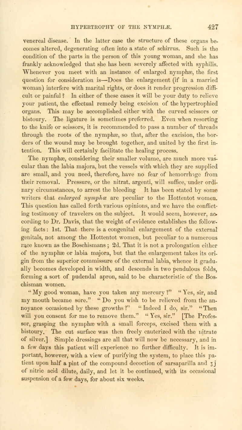 venereal disease. In the latter case the structure of these organs be- comes altered, degenerating often into a state of schirrus. Such is the condition of the parts in the person of this young woman, and she has frankly acknowledged that she has been severely affected with syphilis. Whenever you meet with an instance of enlarged nymphae, the first question for consideration is—Does the enlargement (if in a married woman) interfere with marital rights, or does it render progression diffi- cult or painful ? In either of these cases it will be your duty to relieve your patient, the effectual remedy being excision of the hypertrophied organs. This may be accomplished either with the curved scissors or bistoury. The ligature is sometimes preferred. Even when resorting to the knife or scissors, it is recommended to pass a number of threads through the roots of the nymphae, so that, after the excision, the bor- ders of the wound may be brought together, and united by the first in- tention. This will certainly facilitate the healing process. The nymphae, considering their smaller volume, are much more vas- cular than the labia majora, but the vessels with which they are supplied are small, and you need, therefore, have no fear of hemorrhage from their removal. Pressure, or the nitrat. argenti, will suffice, under ordi- nary circumstances, to arrest the bleeding It has been stated by some writers that enlarged nymphce are peculiar to the Hottentot women. This question has called forth various opinions, and we have the conflict- ing testimony of travelers on the subject. It would seem, however, ae» cording to Dr. Davis, that the weight of evidence establishes the follow- ing facts: 1st. That there is a congenital enlargement of the external genitals, not among1 the Hottentot women, but peculiar to a numerous race known as the Boschismans ; 2d. That it is not a prolongation either of the nymphae or labia majora, but that the enlargement takes its ori- gin from the superior commissure of the external labia, whence it gradu- ally becomes developed in width, and descends in two pendulous folds, forming a sort of pudendal apron, said to be characteristic of the Bos- chisman women.  My good woman, have you taken any mercury V  Yes, sir, and my mouth became sore.  Do you wish to be relieved from the an- noyance occasioned by these growths'? Indeed I do, sir. Then will you consent for me to remove them.  Yes, sir. [The Profes- sor, grasping the nymphae with a small forceps, excised them with a bistoury. The cut surface was then freely cauterized with the nitrate of silver.] Simple dressings are all that will now be necessary, and in a few days this patient will experience no further difficulty. It is im- portant, however, with a view of purifying the system, to place this pa- tient upon half a pint of the compound decoction of sarsaparilla and 3 j of nitric acid dilute, daily, and let it be continued, with its occasional suspension of a few days, for about six weeks.