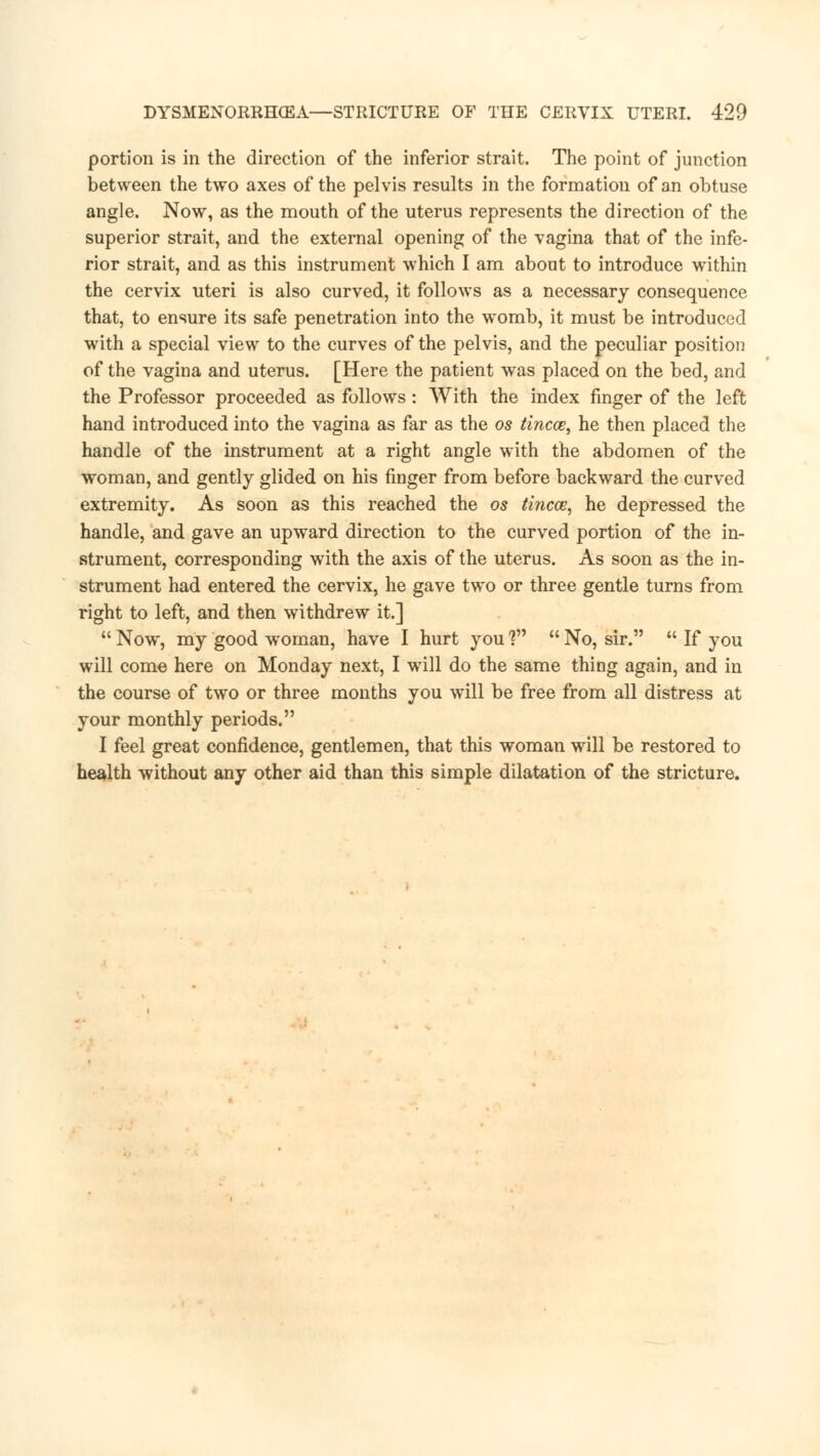 portion is in the direction of the inferior strait. The point of junction between the two axes of the pelvis results in the formation of an obtuse angle. Now, as the mouth of the uterus represents the direction of the superior strait, and the external opening of the vagina that of the infe- rior strait, and as this instrument which I am about to introduce within the cervix uteri is also curved, it follows as a necessary consequence that, to ensure its safe penetration into the womb, it must be introduced with a special view to the curves of the pelvis, and the peculiar position of the vagina and uterus. [Here the patient was placed on the bed, and the Professor proceeded as follows: With the index finger of the left hand introduced into the vagina as far as the os tincce, he then placed the handle of the instrument at a right angle with the abdomen of the woman, and gently glided on his finger from before backward the curved extremity. As soon as this reached the os tincce, he depressed the handle, and gave an upward direction to the curved portion of the in- strument, corresponding with the axis of the uterus. As soon as the in- strument had entered the cervix, he gave two or three gentle turns from right to left, and then withdrew it.]  Now, my good woman, have I hurt you ?  No, sir.  If you will come here on Monday next, I will do the same thing again, and in the course of two or three months you will be free from all distress at your monthly periods. I feel great confidence, gentlemen, that this woman will be restored to health without any other aid than this simple dilatation of the stricture.