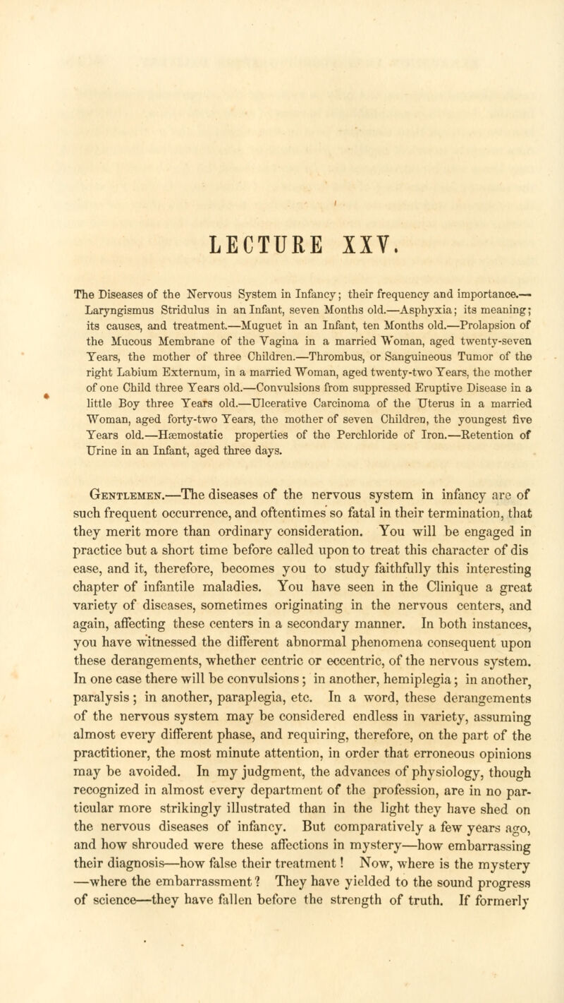 LECTURE XXV. The Diseases of the Nervous System in Infancy; their frequency and importance.— Laryngismus Stridulus in an Infant, seven Months old.—Asphyxia; its meaning; its causes, and treatment.—Muguet in an Infant, ten Months old.—Prolapsion of the Mucous Membrane of the Vagina in a married Woman, aged twenty-seven Tears, the mother of three Children.—Thrombus, or Sanguineous Tumor of the right Labium Externum, in a married Woman, aged twenty-two Tears, the mother of one Child three Tears old.—Convulsions from suppressed Eruptive Disease in a little Boy three Tears old.—Ulcerative Carcinoma of the Uterus in a married Woman, aged forty-two Tears, the mother of seven Children, the youngest five Tears old.—Haemostatic properties of the Perchloride of Iron.—Retention of Urine in an Infant, aged three days. Gentlemen.—The diseases of the nervous system in infancy are of such frequent occurrence, and oftentimes so fatal in their termination, that they merit more than ordinary consideration. You will be engaged in practice but a short time before called upon to treat this character of dis ease, and it, therefore, becomes you to study faithfully this interesting chapter of infantile maladies. You have seen in the Clinique a great variety of diseases, sometimes originating in the nervous centers, and again, affecting these centers in a secondary manner. In both instances, you have witnessed the different abnormal phenomena consequent upon these derangements, whether centric or eccentric, of the nervous system. In one case there will be convulsions; in another, hemiplegia; in another paralysis; in another, paraplegia, etc. In a word, these derangements of the nervous system may be considered endless in variety, assuming almost every different phase, and requiring, therefore, on the part of the practitioner, the most minute attention, in order that erroneous opinions may be avoided. In my judgment, the advances of physiology, though recognized in almost every department of the profession, are in no par- ticular more strikingly illustrated than in the light they have shed on the nervous diseases of infancy. But comparatively a few years ago, and how shrouded were these affections in mystery—how embarrassing their diagnosis—how false their treatment! Now, where is the mystery —where the embarrassment ? They have yielded to the sound progress of science—they have fallen before the strength of truth. If formerly