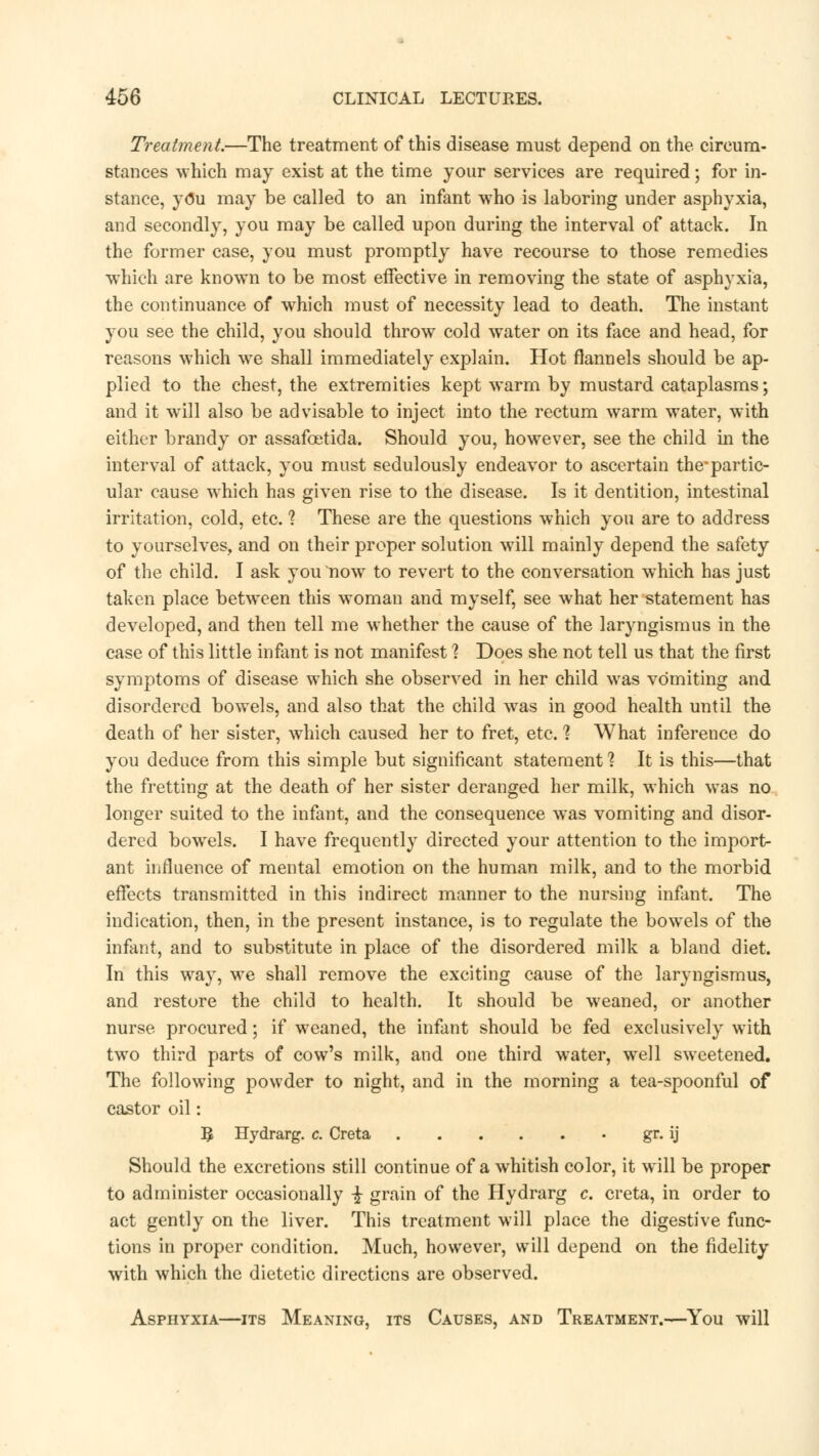 Treatment.—The treatment of this disease must depend on the circum- stances which may exist at the time your services are required; for in- stance, you may be called to an infant who is laboring under asphyxia, and secondly, you may be called upon during the interval of attack. In the former case, you must promptly have recourse to those remedies which are known to be most effective in removing the state of asphyxia, the continuance of which must of necessity lead to death. The instant you see the child, you should throw cold water on its face and head, for reasons which we shall immediately explain. Hot flannels should be ap- plied to the chest, the extremities kept warm by mustard cataplasms; and it will also be advisable to inject into the rectum warm water, with either brandy or assafcetida. Should you, however, see the child in the interval of attack, you must sedulously endeavor to ascertain the-partic- ular cause which has given rise to the disease. Is it dentition, intestinal irritation, cold, etc. 1 These are the questions which you are to address to yourselves, and on their proper solution will mainly depend the safety of the child. I ask you now to revert to the conversation wThich has just taken place between this woman and myself, see what her statement has developed, and then tell me whether the cause of the laryngismus in the case of this little infant is not manifest 1 Does she not tell us that the first symptoms of disease which she observed in her child was vomiting and disordered bowels, and also that the child was in good health until the death of her sister, which caused her to fret, etc. 1 What inference do you deduce from this simple but significant statement ? It is this—that the fretting at the death of her sister deranged her milk, which was no longer suited to the infant, and the consequence was vomiting and disor- dered bowrels. I have frequently directed your attention to the import- ant influence of mental emotion on the human milk, and to the morbid effects transmitted in this indirect manner to the nursing infant. The indication, then, in the present instance, is to regulate the bowels of the infant, and to substitute in place of the disordered milk a bland diet. In this way, we shall remove the exciting cause of the laryngismus, and restore the child to health. It should be weaned, or another nurse procured; if weaned, the infant should be fed exclusively with two third parts of cow's milk, and one third water, well sweetened. The following powder to night, and in the morning a tea-spoonful of castor oil: § Hydrarg. c. Creta gr. ij Should the excretions still continue of a whitish color, it will be proper to administer occasionally -£ grain of the Hydrarg c. creta, in order to act gently on the liver. This treatment will place the digestive func- tions in proper condition. Much, however, will depend on the fidelity with which the dietetic directions are observed. Asphyxia—its Meaning, its Causes, and Treatment.—You will