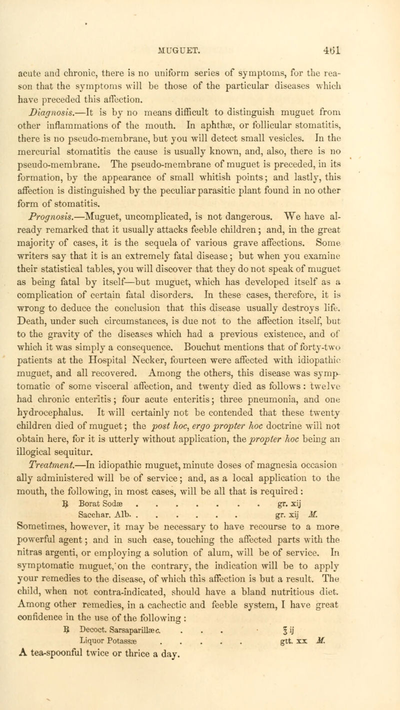 MUGUET. 4o'l acute and chronic, there is no uniform series of symptoms, for the rea- son that the symptoms will be those of the particular diseases which have preceded this affection. Diagnosis.—It is by no means difficult to distinguish muguet from other inflammations of the mouth. In aphthae, or follicular stomatitis, there is no pseudo-membrane, but you will detect small vesicles. In the mercurial stomatitis the cause is usually known, and, also, there is no pseudo-membrane. The pseudo-membrane of muguet is preceded, in its formation, by the appearance of small whitish points; and lastly, this affection is distinguished by the peculiar parasitic plant found in no other form of stomatitis. Prognosis.—Muguet, uncomplicated, is not dangerous. We have al- ready remarked that it usually attacks feeble children; and, in the great majority of cases, it is the sequela of various grave affections. Some writers say that it is an extremely fatal disease; but when you examine their statistical tables, you will discover that they do not speak of muguet as being fatal by itself—but muguet, which has developed itself as a complication of certain fatal disorders. In these cases, therefore, it is wrong to deduce the conclusion that this disease usually destroys life. Death, under such circumstances, is due not to the affection itself, but to the gravity of the diseases which had a previous existence, and of which it was simply a consequence. Bouchut mentions that of forty-two patients at the Hospital Necker, fourteen were affected with idiopathic inuguet, and all recovered. Among the others, this disease was symp- tomatic of some visceral affection, and twenty died as follows: twelve had chronic enteritis; four acute enteritis; three pneumonia, and one hydrocephalus. It will certainly not be contended that these twenty children died of muguet; the post hoc, ergo propter hoc doctrine will not obtain here, for it is utterly without application, the propter hoc being an illogical sequitur. Treatment.—In idiopathic muguet, minute doses of magnesia occasion ally administered will be of service; and, as a local application to the mouth, the following, in most cases, will be all that is required: ^ Borat Sodse gr. xij Sacchar. Alb. gr. xij Jf. Sometimes, however, it may be necessary to have recourse to a more powerful agent; and in such case, touching the affected parts with the nitras argenti, or employing a solution of alum, will be of service. In symptomatic muguet,'on the contrary, the indication will be to apply your remedies to the disease, of which this affection is but a result. The child, when not contra-indicated, should have a bland nutritious diet. Among other remedies, in a cachectic and feeble system, I have great confidence in the use of the following : B. Decoct. Sarsaparillaec. ... • § ij Liquor Potassae gtt. xx M. A tea-spoonful twice or thrice a day.