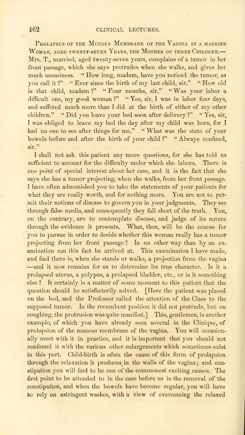 Prolapsus of the Mucous Membrane of the Vagina in a married Woman, aged twenty-seven Years, the Mother of three Children.— Mrs. T., married, aged twenty-seven years, complains of a tumor in hei front passage, which she says protrudes when she walks, and gives her much uneasiness.  How long, madam, have you noticed the tumor, aa you call it V  Ever since the birth of my last child, sir.  How old is that child, madam V  Four months, sir.  Was your labor a difficult one, my good woman? Yes, sir, I was in labor four days, and suffered much more than I did at the birth of either of my other children.  Did you leave your bed soon after delivery V  Yes, sir, I was obliged to leave my bed the day after my child was born, for I had no one to see after things for me.  What was the state of your bowels before and after the birth of your child V  Always confined, sir. I shall not ask this patient any more questions, for she has told us sufficient to account for the difficulty under which she labors. There is one point of special interest about her case, and it is the fact that she says she has a tumor projecting, when she walks, from her front passage. I have often admonished you to take the statements of your patients for what they are really worth, and for nothing more. You are not to per- mit their notions of disease to govern you in your judgments. They see through false media, and consequently they fall short of the truth. You, on the contrary, are to contemplate disease, and judge of its nature through the evidence it presents. What, then, will be the course for you to pursue in order to decide whether this woman really has a tumor projecting from her front passage ? In no other way than by an ex- amination can this fact be arrived at. This examination I have made, and find there is, when she stands or walks, a projection from the vagina —and it now remains for us to determine its true character. Is it a prolapsed uterus, a polypus, a prolapsed bladder, etc., or is it something else 1 It certainly is a matter of some moment to this patient that the question should be satisfactorily solved. [Here the patient was placed on the bed, and the Professor called the attention of the Class to the supposed tumor. In the recumbent position it did not protrude, but on coughing, the protrusion was quite manifest.] This, gentlemen, is another example, of which you have already seen several in the Clinique, of prolapsion of the mucous membrane of the vagina. You will occasion- ally meet with it in practice, and it is important that you should not confound it with the various other enlargements which sometimes exist in this part. Child-birth is often the cause of this form of prolapsion through the relaxation it producesin the walls of the vagina; and con- stipation you will find to be one of the commonest exciting causes. The nrst point to be attended to in the case before us is the removal of the constipation, and when the bowels have become regular, you will have to rely on astringent washes, with a view of overcoming the relaxed