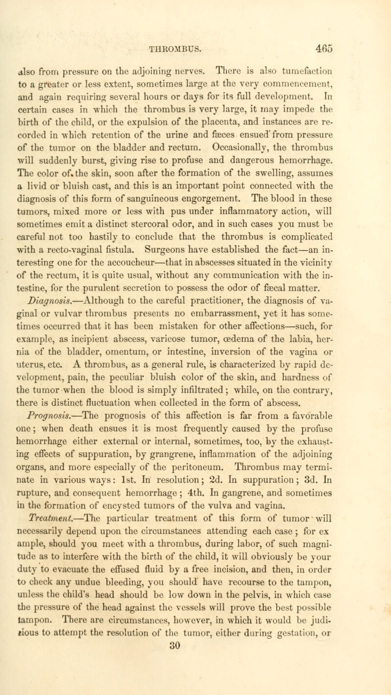 also from pressure on the adjoining nerves. There is also tumefaction to a greater or less extent, sometimes large at the very commencement, and again requiring several hours or days for its full development. In certain cases in which the thrombus is very large, it may impede the birth of the child, or the expulsion of the placenta, and instances are re- corded in which retention of the urine and fasces ensued'from pressure of the tumor on the bladder and rectum. Occasionally, the thrombus will suddenly burst, giving rise to profuse and dangerous hemorrhage. The color of. the skin, soon after the formation of the swelling, assumes a livid or bluish cast, and this is an important point connected with the diagnosis of this form of sanguineous engorgement. The blood in these tumors, mixed more or less with pus under inflammatory action, will sometimes emit a distinct stercoral odor, and in such cases you must be careful not too hastily to conclude that the thrombus is complicated with a recto-vaginal fistula. Surgeons have established the fact—an in- teresting one for the accoucheur—that in abscesses situated in the vicinity of the rectum, it is quite usual, without any communication with the in- testine, for the purulent secretion to possess the odor of faecal matter. Diagnosis.—Although to the careful practitioner, the diagnosis of va- ginal or vulvar thrombus presents no embarrassment, yet it has some- times occurred that it has been mistaken for other affections—such, for example, as incipient abscess, varicose tumor, oedema of the labia, her- nia of the bladder, omentum, or intestine, inversion of the vagina or uterus, etc. A thrombus, as a general rule, is characterized by rapid de- velopment, pain, the peculiar bluish color of the skin, and hardness of the tumor when the blood is simply infiltrated; while, on the contrary, there is distinct fluctuation when collected in the form of abscess. Prognosis.—The prognosis of this affection is far from a favorable one; when death ensues it is most frequently caused by the profuse hemorrhage either external or internal, sometimes, too, by the exhaust- ing effects of suppuration, by grangrene, inflammation of the adjoining organs, and more especially of the peritoneum. Thrombus may termi- nate in various ways: 1st. In resolution; 2d. In suppuration; 3d. In rupture, and consequent hemorrhage ; 4th. In gangrene, and sometimes in the formation of encysted tumors of the vulva and vagina. Treatment.—The particular treatment of this form of tumor ■ will necessarily depend upon the circumstances attending each case ; for ex ample, should you meet with a thrombus, during labor, of such magni- tude as to interfere with the birth of the child, it will obviously be your duty to evacuate the effused fluid by a free incision, and then, in order to check any undue bleeding, you should have recourse to the tampon, unless the child's head should be low down in the pelvis, in which case the pressure of the head against the vessels will prove the best possible tampon. There are circumstances, however, in which it would be judi- cious to attempt the resolution of the tumor, either during gestation, or 30