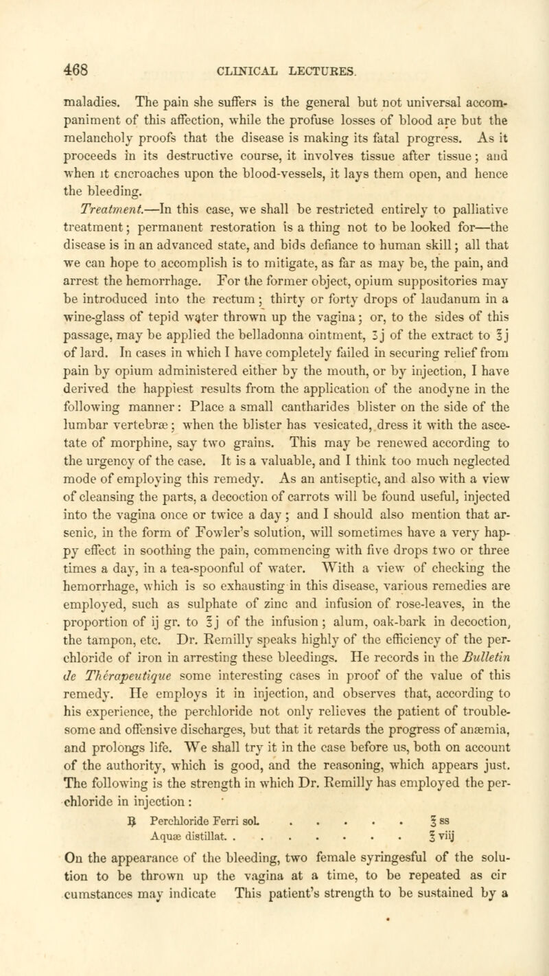 maladies. The pain she suffers is the general but not universal accom- paniment of this affection, while the profuse losses of blood are but the melancholy proofs that the disease is making its fatal progress. As it proceeds in its destructive course, it involves tissue after tissue; and ■when it encroaches upon the blood-vessels, it lays them open, and hence the bleeding. Treatment.—In this case, we shall be restricted entirely to palliative treatment; permanent restoration is a thing not to be looked for—the disease is in an advanced state, and bids defiance to human skill; all that we can hope to accomplish is to mitigate, as far as may be, the pain, and arrest the hemorrhage. For the former object, opium suppositories may be introduced into the rectum; thirty or forty drops of laudanum in a wine-glass of tepid water thrown up the vagina; or, to the sides of this passage, may be applied the belladonna ointment, 3 j of the extract to 1] of lard. In cases in which I have completely failed in securing relief from pain by opium administered either by the mouth, or by injection, I have derived the happiest results from the application of the anodyne in the following manner: Place a small cantharides blister on the side of the lumbar vertebrae; when the blister has vesicated, dress it with the asce- tate of morphine, say two grains. This may be renewed according to the urgency of the case. It is a valuable, and I think too much neglected mode of employing this remedy. As an antiseptic, and also with a view of cleansing the parts, a decoction of carrots will be found useful, injected into the vagina once or twice a day; and I should also mention that ar- senic, in the form of Fowler's solution, will sometimes have a very hap- py effect in soothing the pain, commencing with five drops two or three times a day, in a tea-spoonful of water. With a view of checking the hemorrhage, which is so exhausting in this disease, various remedies are employed, such as sulphate of zinc and infusion of rose-leaves, in the proportion of ij gr. to 3 j of the infusion ; alum, oak-bark in decoction, the tampon, etc. Dr. Eemilly speaks highly of the efficiency of the per- chloride of iron in arresting these bleedings. He records in the Bulletin de Thcrapeutiqae some interesting cases in proof of the value of this remedy. He employs it in injection, and observes that, according to his experience, the perchloride not only relieves the patient of trouble- some and offensive discharges, but that it retards the progress of anaemia, and prolongs life. We shall try it in the case before us, both on account of the authority, which is good, and the reasoning, which appears just. The following is the strength in which Dr. Eemilly has employed the per- chloride in injection: $ Perchloride Ferri soL § ss Aquae distillat § viij On the appearance of the bleeding, two female syringesful of the solu- tion to be thrown up the vagina at a time, to be repeated as cir cumstances may indicate This patient's strength to be sustained by a