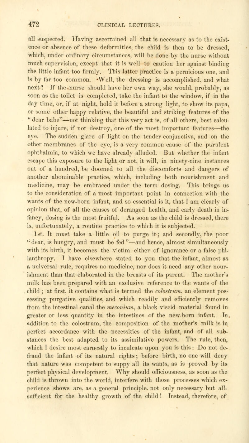 all suspected. Having ascertained all that is necessary as to the exist- ence or absence of these deformities, the child is then to be dressed, which, under ordinary circumstances, will be done by the nurse without much supervision, except that it is well to caution her against binding the little infant too firmly. This latter practice is a pernicious one, and is by far too common. •Well, the dressing is accomplished, and what next ? If the *nurse should have her own way, she would, probably, as soon as the toilet is completed, take the infant to the window, if in the day time, or, if at night, hold it before a strong light, to show its papa, or some other happy relative, the beautiful and striking features of the dear babe—not thinking that this very act is, of all others, best calcu- lated to injure, if not destroy, one of the most important features—the eye. The sudden glare of light on the tender conjunctiva, and on the other membranes of the eye, is a very common cause of the purulent ophthalmia, to which we have already alluded. But whether the infant escape this exposure to the light or not, it will, in ninety-nine instances out of a hundred, be doomed to all the discomforts and dangers of another abominable practice, which, including both nourishment and medicine, may be embraced under the term dosing. This brings us to the consideration of a most important point in connection with the wants of the new-born infant, and so essential is it, that I am clearly of opinion that, of all the causes of deranged health, and early death in in- fancy, dosing is the most fruitful. As soon as the child is dressed, there is, unfortunately, a routine practice to which it is subjected. 1st. It must take a little oil to purge it-; and secondly, the poor  dear, is hungry, and must be fed —and hence, almost simultaneously with its birth, it becomes the victim either of ignorance or a false phi- lanthropy. I have elsewhere stated to you that the infant, almost as a universal rule, requires no medicine, nor does it need any other nour- ishment than that elaborated in the breasts of its parent. The mother's milk has been prepared with an exclusive reference to the wants of the child ; at first, it contains what is termed the colostrum, an element pos- sessing purgative qualities, and which readily and efficiently removes from the intestinal canal the meconium, a black viscid material found in greater or less quantity in the intestines of the new-born infant. In. addition to the colostrum, the composition of the mother's milk is in perfect accordance with the necessities of the infant, and of all sub- stances the best adapted to its assimilative powers. The rule, then, which I desire most earnestly to inculcate upon you is this: Do not de- fraud the infant of its natural rights; before birth, no one will deny that nature was competent to suppy all its wants, as is proved by its perfect physical development. Why should officiousness, as soon as the child is thrown into the world, interfere with those processes which ex- perience shows are, as a general principle, not only necessary but all- sufficient for the healthy growth of the child ! Instead, therefore, of