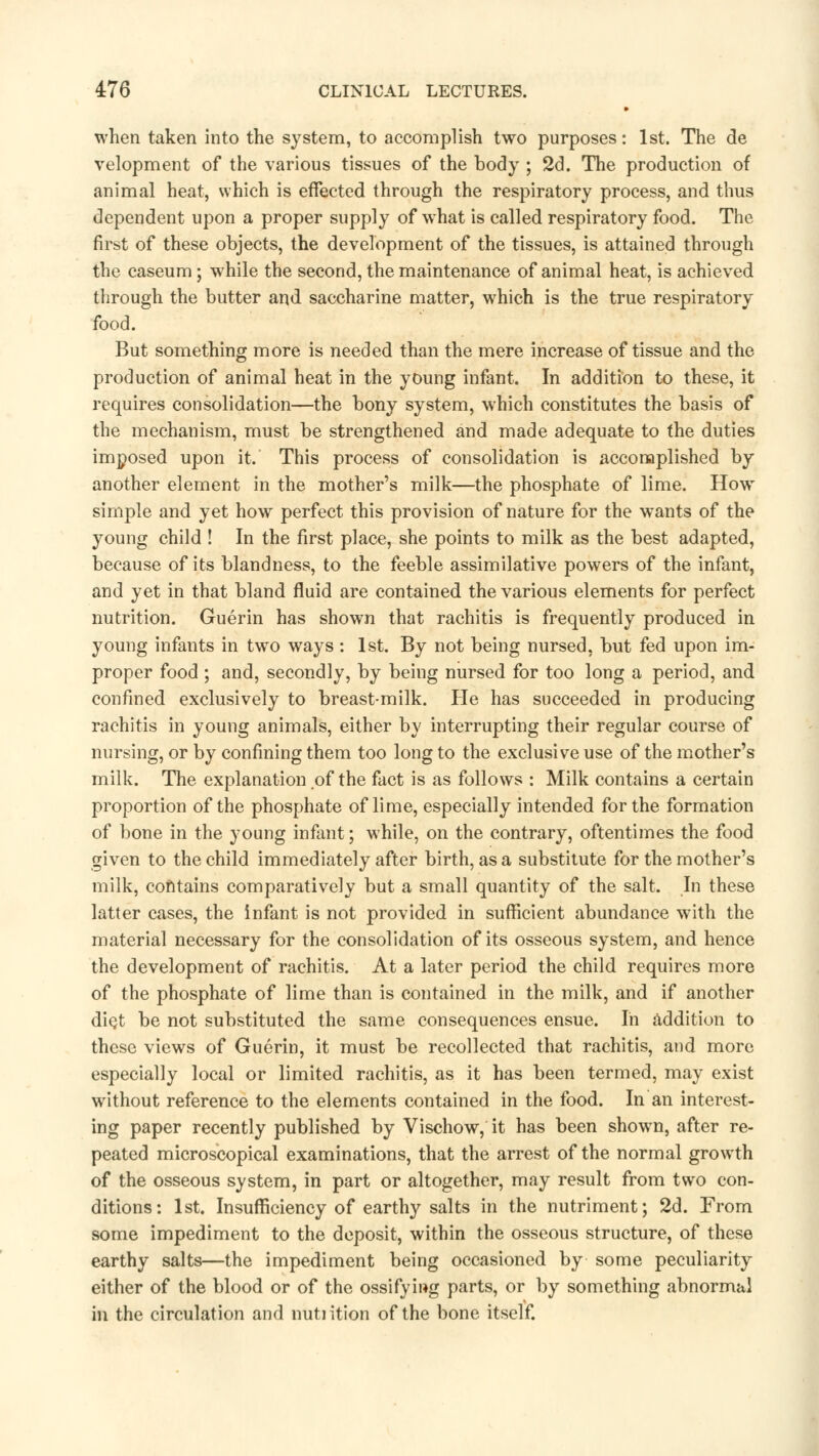 when taken into the system, to accomplish two purposes: 1st. The de velopment of the various tissues of the body ; 2d. The production of animal heat, which is effected through the respiratory process, and thus dependent upon a proper supply of what is called respiratory food. The first of these objects, the development of the tissues, is attained through the caseum; while the second, the maintenance of animal heat, is achieved through the butter and saccharine matter, which is the true respiratory food. But something more is needed than the mere increase of tissue and the production of animal heat in the young infant. In addition to these, it requires consolidation—the bony system, which constitutes the basis of the mechanism, must be strengthened and made adequate to the duties imposed upon it. This process of consolidation is accomplished by another element in the mother's milk—the phosphate of lime. How simple and yet how perfect this provision of nature for the wants of the young child ! In the first place, she points to milk as the best adapted, because of its blandness, to the feeble assimilative powers of the infant, and yet in that bland fluid are contained the various elements for perfect nutrition. Guerin has shown that rachitis is frequently produced in young infants in two ways: 1st. By not being nursed, but fed upon im- proper food ; and, secondly, by being nursed for too long a period, and confined exclusively to breast-milk. He has succeeded in producing rachitis in young animals, either by interrupting their regular course of nursing, or by confining them too long to the exclusive use of the mother's milk. The explanation of the fact is as follows : Milk contains a certain proportion of the phosphate of lime, especially intended for the formation of bone in the young infant; while, on the contrary, oftentimes the food given to the child immediately after birth, as a substitute for the mother's milk, contains comparatively but a small quantity of the salt. In these latter cases, the infant is not provided in sufficient abundance with the material necessary for the consolidation of its osseous system, and hence the development of rachitis. At a later period the child requires more of the phosphate of lime than is contained in the milk, and if another diet be not substituted the same consequences ensue. In addition to these views of Guerin, it must be recollected that rachitis, and more especially local or limited rachitis, as it has been termed, may exist without reference to the elements contained in the food. In an interest- ing paper recently published by Vischow, it has been shown, after re- peated microscopical examinations, that the arrest of the normal growth of the osseous system, in part or altogether, may result from two con- ditions: 1st. Insufficiency of earthy salts in the nutriment; 2d. From some impediment to the deposit, within the osseous structure, of these earthy salts—the impediment being occasioned by some peculiarity either of the blood or of the ossifying parts, or by something abnormal in the circulation and nutiition of the bone itself.
