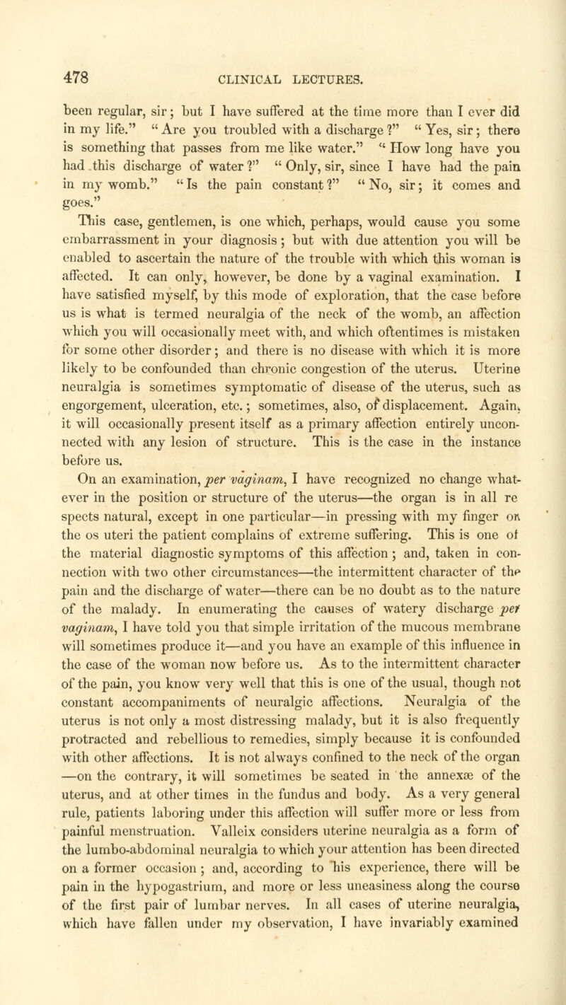 been regular, sir; but I have suffered at the time more than I ever did in my life.  Are you troubled with a discharge V  Yes, sir; there is something that passes from me like water. <c How long have you had this discharge of water?  Only, sir, since I have had the pain in my womb.  Is the pain constant f  No, sir; it comes and goes. This case, gentlemen, is one which, perhaps, would cause you some embarrassment in your diagnosis; but with due attention you will be enabled to ascertain the nature of the trouble with which this woman is affected. It can only, however, be done by a vaginal examination. I have satisfied myself, by this mode of exploration, that the case before us is what is termed neuralgia of the neck of the womb, an affection which you will occasionally meet with, and which oftentimes is mistaken for some other disorder; and there is no disease with which it is more likely to be confounded than chronic congestion of the uterus. Uterine neuralgia is sometimes symptomatic of disease of the uterus, such as engorgement, ulceration, etc.; sometimes, also, of displacement. Again, it will occasionally present itself as a primary affection entirely uncon- nected with any lesion of structure. This is the case in the instance before us. On an examination, per vaginam, I have recognized no change what- ever in the position or structure of the uterus—the organ is in all re spects natural, except in one particular—in pressing with my finger on the os uteri the patient complains of extreme suffering. This is one of the material diagnostic symptoms of this affection; and, taken in con- nection with two other circumstances—the intermittent character of thp pain and the discharge of water—there can be no doubt as to the nature of the malady. In enumerating the causes of watery discharge pet vaginam, I have told you that simple irritation of the mucous membrane will sometimes produce it—and you have an example of this influence in the case of the woman now before us. As to the intermittent character of the pain, you know very well that this is one of the usual, though not constant accompaniments of neuralgic affections. Neuralgia of the uterus is not only a most distressing malady, but it is also frequently protracted and rebellious to remedies, simply because it is confounded with other affections. It is not always confined to the neck of the organ —on the contrary, it will sometimes be seated in the annexoe of the uterus, and at other times in the fundus and body. As a very general rule, patients laboring under this affection will suffer more or less from painful menstruation. Valleix considers uterine neuralgia as a form of the lumbo-abdominal neuralgia to which your attention has been directed on a former occasion; and, according to his experience, there will be pain in the hypogastrium, and more or less uneasiness along the course of the first pair of lumbar nerves. In all cases of uterine neuralgia, which have fallen under my observation, I have invariably examined