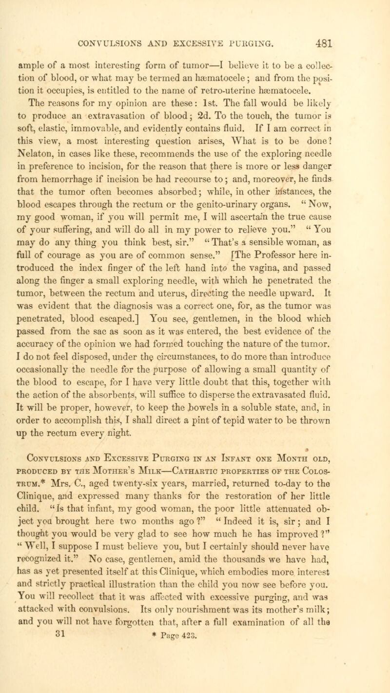 CONVULSIONS AND EXCESSIVE PURGING. -481 ample of a most interesting form of tumor—I believe it to be a collec- tion of blood, or what may be termed an hajmatocele; and from the posi- tion it occupies, is entitled to the name of retro-uterine hematocele. The reasons for my opinion are these: 1st. The fall would be likely to produce an extravasation of blood; 2d. To the touch, the tumor is soft, elastic, immovable, and evidently contains fluid. If I am correct in this view, a most interesting question arises, What is to be done? Nelaton, in cases like these, recommends the use of the exploring needle in preference to incision, for the reason that there is more or less danger from hemorrhage if incision be had recourse to; and, moreover, he finds that the tumor often becomes absorbed; while, in other instances, the blood escapes through the rectum or the genito-urinary organs.  Now, my good woman, if you will permit me, I will ascertain the true cause of your suffering, and will do all in my power to relieve you.  You may do any thing you think best, sir.  That's a sensible woman, as full of courage as you are of common sense. [The Professor here in- troduced the index finger of the left hand into the vagina, and passed along the finger a small exploring needle, with which he penetrated the tumor, between the rectum and uterus, directing the needle upward. It was evident that the diagnosis was a correct one, for, as the tumor was penetrated, blood escaped.] You see, gentlemen, in the blood which passed from the sac as soon as it was entered, the best evidence of the accuracy of the opinion we had formed touching the nature of the tumor. I do not feel disposed, under the circumstances, to do more than introduce occasionally the needle for the purpose of allowing a small quantity of the blood to escape, for I have very little doubt that this, together with the action of the absorbents, will suffice to disperse the extravasated fluid. It will be proper, however, to keep the Rowels in a soluble state, and, in order to accomplish this, I shall direct a pint of tepid water to be thrown up the rectum every night. Convulsions and Excessive Purging in an Infant one Month old, produced by the mother's mllk cathartic properties of the colos- trum.* Mrs. C, aged twenty-six years, married, returned to-day to the Clinique, and expressed many thanks for the restoration of her little child. Is that infant, my good woman, the poor little attenuated ob- ject you brought here two months ago f  Indeed it is, sir; and I thought you would be very glad to see how much he has improved V1  Well, I suppose I must believe you, but I certainly should never have recognized it. No case, gentlemen, amid the thousands we have had, has as yet presented itself at this Clinique, which embodies more interest and strictly practical illustration than the child you now see before you. You will recollect that it was affected with excessive purging, and was attacked with convulsions. Its only nourishment was its mother's milk; and you will not have forgotten that, after a full examination of all the 31 * Page 423.