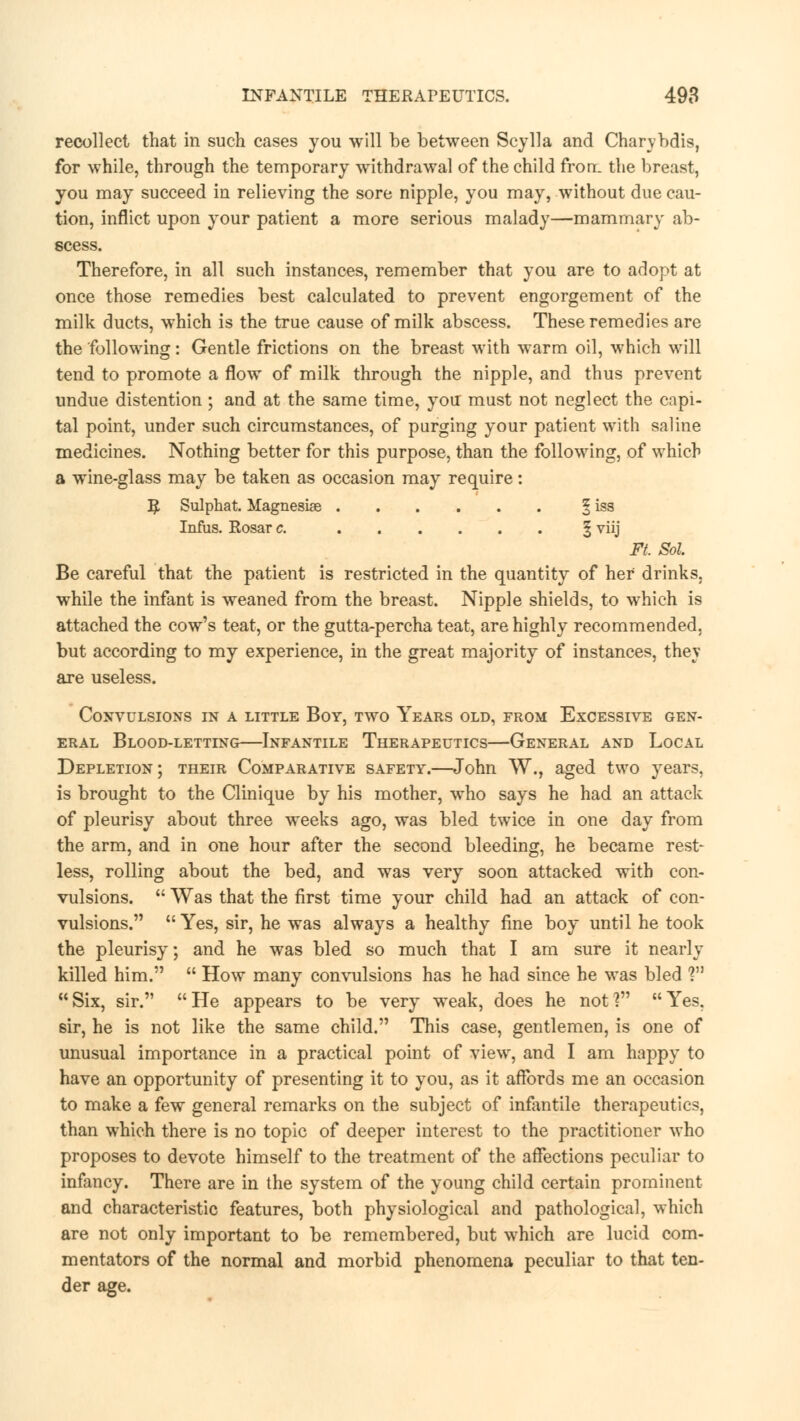 recollect that in such cases you will be between Scylla and Charybdis, for while, through the temporary withdrawal of the child fron. the breast, you may succeed in relieving the sore nipple, you may, without due cau- tion, inflict upon your patient a more serious malady—mammary ab- scess. Therefore, in all such instances, remember that you are to adopt at once those remedies best calculated to prevent engorgement of the milk ducts, which is the true cause of milk abscess. These remedies are the following: Gentle frictions on the breast with warm oil, which will tend to promote a flow of milk through the nipple, and thus prevent undue distention ; and at the same time, you must not neglect the capi- tal point, under such circumstances, of purging your patient with saline medicines. Nothing better for this purpose, than the following, of which a wine-glass may be taken as occasion may require: R Sulphat. Magnesias § iss Infus. Rosar c. § vj Ft Sol Be careful that the patient is restricted in the quantity of her drinks, while the infant is weaned from the breast. Nipple shields, to which is attached the cow's teat, or the gutta-percha teat, are highly recommended, but according to my experience, in the great majority of instances, thev are useless. Convulsions in a little Boy, two Years old, from Excessive gen- eral Blood-letting—Infantile Therapeutics—General and Local Depletion; their Comparative safety.—John W., aged two years, is brought to the Clinique by his mother, who says he had an attack of pleurisy about three weeks ago, was bled twice in one day from the arm, and in one hour after the second bleeding, he became rest- less, rolling about the bed, and was very soon attacked with con- vulsions.  Was that the first time your child had an attack of con- vulsions.  Yes, sir, he was always a healthy fine boy until he took the pleurisy; and he was bled so much that I am sure it nearly killed him.  How many convulsions has he had since he was bled ? Six, sir. He appears to be very weak, does he not? Yes, sir, he is not like the same child. This case, gentlemen, is one of unusual importance in a practical point of view, and I am happy to have an opportunity of presenting it to you, as it affords me an occasion to make a few general remarks on the subject of infantile therapeutics, than which there is no topic of deeper interest to the practitioner who proposes to devote himself to the treatment of the affections peculiar to infancy. There are in the system of the young child certain prominent and characteristic features, both physiological and pathological, which are not only important to be remembered, but which are lucid com- mentators of the normal and morbid phenomena peculiar to that ten- der age.