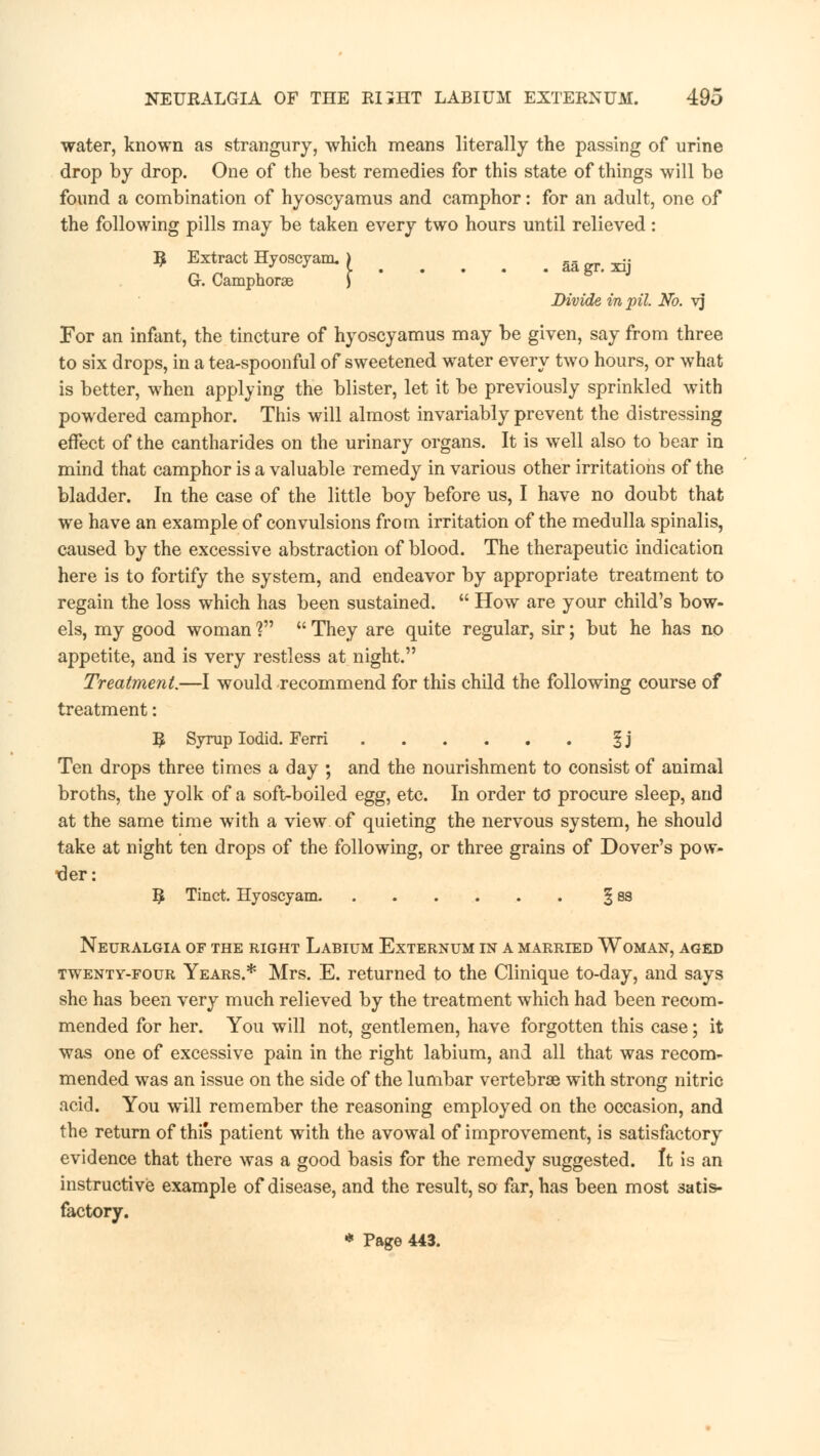 water, known as strangury, which means literally the passing of urine drop by drop. One of the best remedies for this state of things will be found a combination of hyoscyamus and camphor: for an adult, one of the following pills may be taken every two hours until relieved : R Extract Hyoscyam. > aa gr. xij G. Camphorae ) Divide in pit. No. vj For an infant, the tincture of hyoscyamus may be given, say from three to six drops, in a tea-spoonful of sweetened water every two hours, or what is better, when applying the blister, let it be previously sprinkled with powdered camphor. This will almost invariably prevent the distressing effect of the cantharides on the urinary organs. It is well also to bear in mind that camphor is a valuable remedy in various other irritations of the bladder. In the case of the little boy before us, I have no doubt that we have an example of convulsions from irritation of the medulla spinalis, caused by the excessive abstraction of blood. The therapeutic indication here is to fortify the system, and endeavor by appropriate treatment to regain the loss which has been sustained.  How are your child's bow- els, my good woman V  They are quite regular, sir; but he has no appetite, and is very restless at night. Treatment.—I would recommend for this child the following course of treatment: 5 Syrup Iodid. Ferri § j Ten drops three times a day ; and the nourishment to consist of animal broths, the yolk of a soft-boiled egg, etc. In order to procure sleep, and at the same time with a view of quieting the nervous system, he should take at night ten drops of the following, or three grains of Dover's pow- der: R Tinct. Hyoscyam. ....... § 83 Neuralgia of the right Labium Externum in a married Woman, aged twenty-four Years.* Mrs. E. returned to the Clinique to-day, and says she has been very much relieved by the treatment which had been recom- mended for her. You will not, gentlemen, have forgotten this case; it was one of excessive pain in the right labium, and all that was recom- mended was an issue on the side of the lumbar vertebrae with strong nitric acid. You will remember the reasoning employed on the occasion, and the return of this patient with the avowal of improvement, is satisfactory evidence that there was a good basis for the remedy suggested. It is an instructive example of disease, and the result, so far, has been most satis- factory. * Page 443.