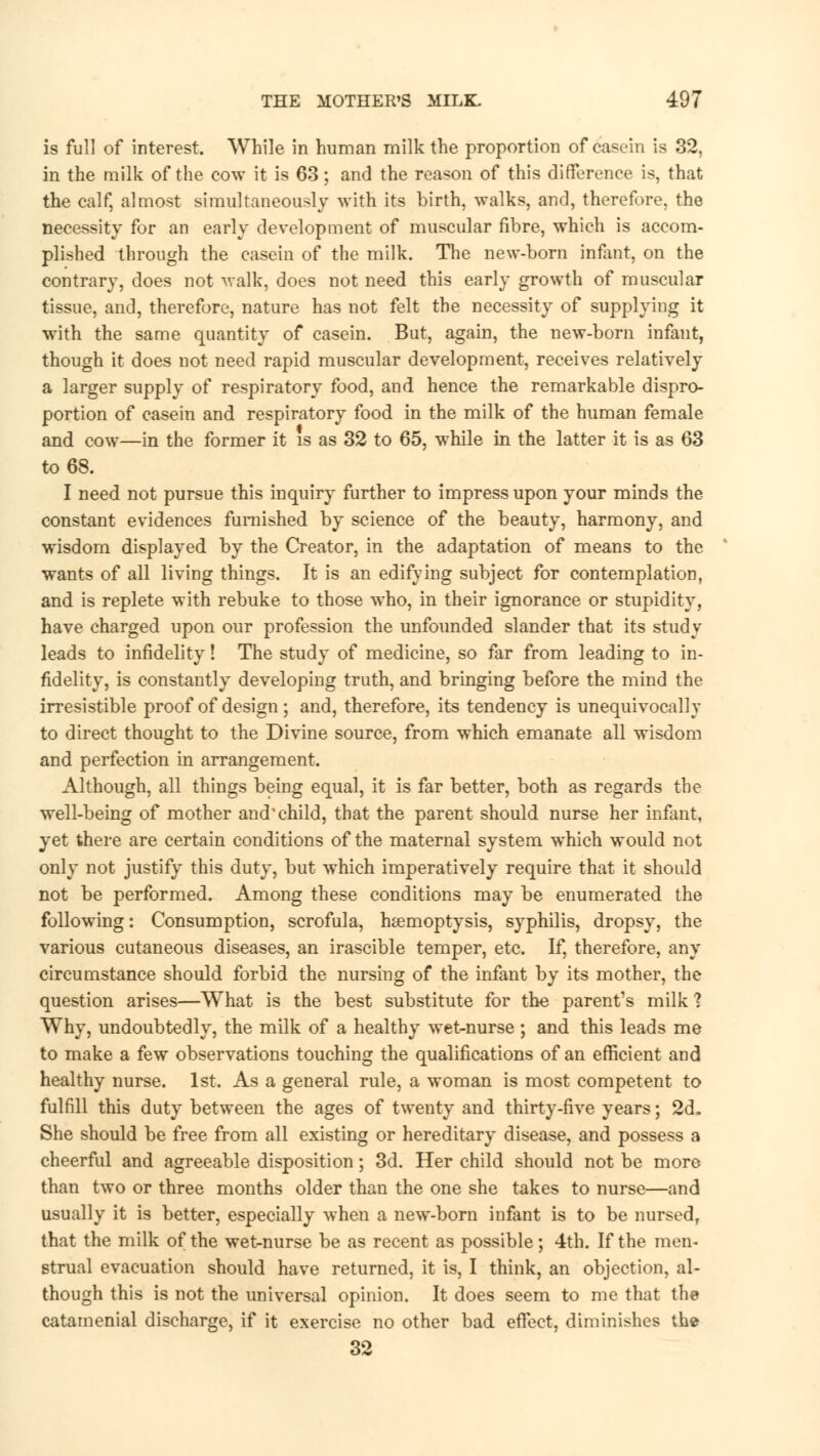 is full of interest. While in human milk the proportion of casein is 32, in the milk of the cow it is 63; and the reason of this difference is, that the calf, almost simultaneously with its birth, walks, and, therefore, the necessity for an early development of muscular fibre, which is accom- plished through the casein of the milk. The new-born infant, on the contrary, does not walk, does not need this early growth of muscular tissue, and, therefore, nature has not felt the necessity of supplying it with the same quantity of casein. But, again, the new-born infant, though it does not need rapid muscular development, receives relatively a larger supply of respiratory food, and hence the remarkable dispro- portion of casein and respiratory food in the milk of the human female and cow—in the former it is as 32 to 65, while in the latter it is as 63 to 68. I need not pursue this inquiry further to impress upon your minds the constant evidences furnished by science of the beauty, harmony, and wisdom displayed by the Creator, in the adaptation of means to the wants of all living things. It is an edifying subject for contemplation, and is replete with rebuke to those who, in their ignorance or stupidity, have charged upon our profession the unfounded slander that its study leads to infidelity! The study of medicine, so far from leading to in- fidelity, is constantly developing truth, and bringing before the mind the irresistible proof of design; and, therefore, its tendency is unequivocally to direct thought to the Divine source, from which emanate all wisdom and perfection in arrangement. Although, all things being equal, it is far better, both as regards the well-being of mother and'child, that the parent should nurse her infant, yet there are certain conditions of the maternal system which would not only not justify this duty, but which imperatively require that it should not be performed. Among these conditions may be enumerated the following: Consumption, scrofula, haemoptysis, syphilis, dropsy, the various cutaneous diseases, an irascible temper, etc. If, therefore, any circumstance should forbid the nursing of the infant by its mother, the question arises—What is the best substitute for the parent's milk ? Why, undoubtedly, the milk of a healthy wet-nurse ; and this leads me to make a few observations touching the qualifications of an efficient and healthy nurse. 1st. As a general rule, a woman is most competent to fulfill this duty between the ages of twenty and thirty-five years; 2d. She should be free from all existing or hereditary disease, and possess a cheerful and agreeable disposition; 3d. Her child should not be more than two or three months older than the one she takes to nurse—and usually it is better, especially when a new-born infant is to be nursed, that the milk of the wet-nurse be as recent as possible; 4th. If the men- strual evacuation should have returned, it is, I think, an objection, al- though this is not the universal opinion. It does seem to me that the catamenial discharge, if it exercise no other bad effect, diminishes the 32