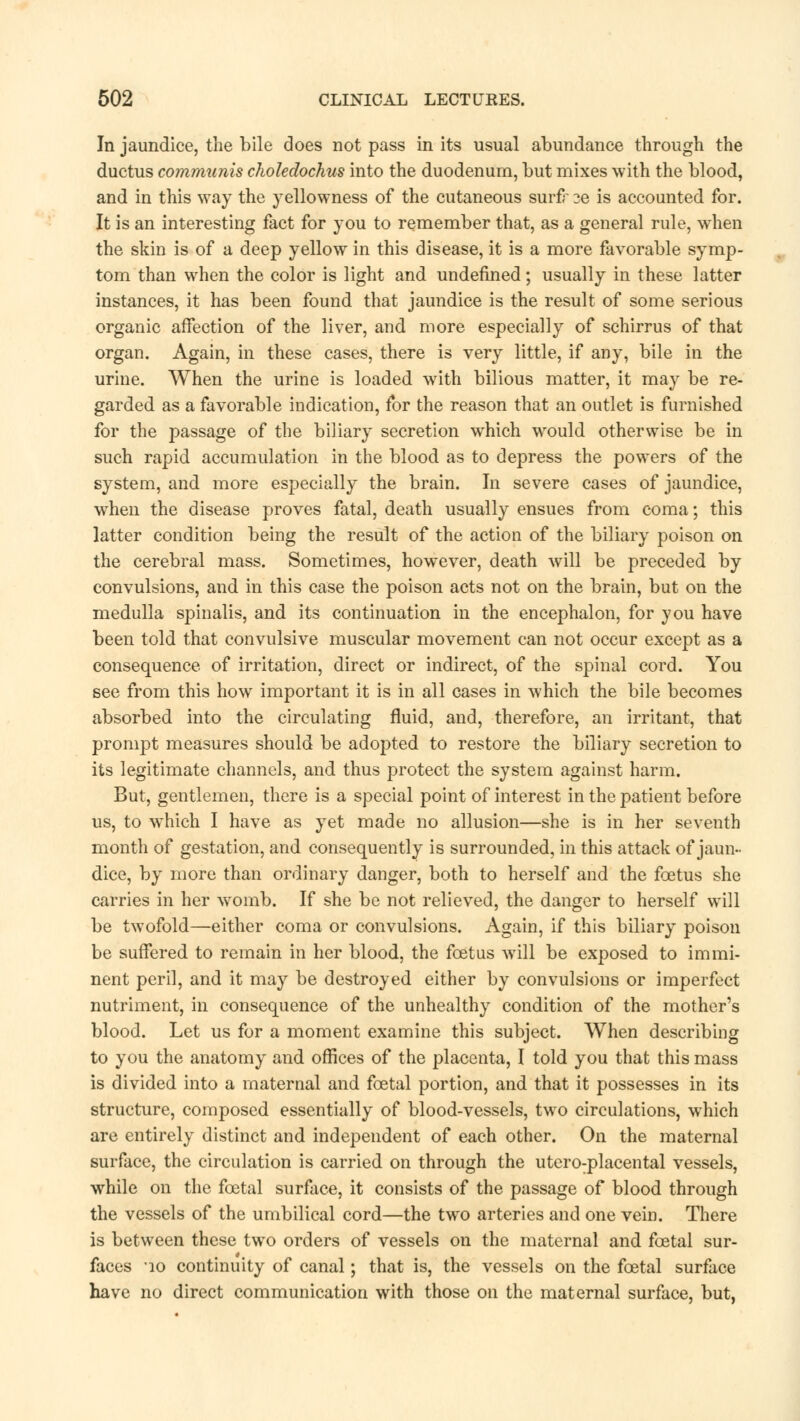 In jaundice, the bile does not pass in its usual abundance through the ductus communis choledochus into the duodenum, but mixes with the blood, and in this way the yellowness of the cutaneous surfr se is accounted for. It is an interesting fact for you to remember that, as a general rule, when the skin is of a deep yellow in this disease, it is a more favorable symp- tom than when the color is light and undefined; usually in these latter instances, it has been found that jaundice is the result of some serious organic affection of the liver, and more especially of schirrus of that organ. Again, in these cases, there is very little, if any, bile in the urine. When the urine is loaded with bilious matter, it may be re- garded as a favorable indication, for the reason that an outlet is furnished for the passage of the biliary secretion which would otherwise be in such rapid accumulation in the blood as to depress the powers of the system, and more especially the brain. In severe cases of jaundice, wThen the disease proves fatal, death usually ensues from coma; this latter condition being the result of the action of the biliary poison on the cerebral mass. Sometimes, however, death will be preceded by convulsions, and in this case the poison acts not on the brain, but on the medulla spinalis, and its continuation in the encephalon, for you have been told that convulsive muscular movement can not occur except as a consequence of irritation, direct or indirect, of the spinal cord. You see from this how important it is in all cases in which the bile becomes absorbed into the circulating fluid, and, therefore, an irritant, that prompt measures should be adopted to restore the biliary secretion to its legitimate channels, and thus protect the system against harm. But, gentlemen, there is a special point of interest in the patient before us, to wThich I have as yet made no allusion—she is in her seventh month of gestation, and consequently is surrounded, in this attack of jaun- dice, by more than ordinary danger, both to herself and the foetus she carries in her womb. If she be not relieved, the danger to herself will be twofold—either coma or convulsions. Again, if this biliary poison be suffered to remain in her blood, the foetus will be exposed to immi- nent peril, and it may be destroyed either by convulsions or imperfect nutriment, in consequence of the unhealthy condition of the mother's blood. Let us for a moment examine this subject. When describing to you the anatomy and offices of the placenta, I told you that this mass is divided into a maternal and foetal portion, and that it possesses in its structure, composed essentially of blood-vessels, two circulations, which are entirely distinct and independent of each other. On the maternal surface, the circulation is carried on through the utero-placental vessels, while on the foetal surface, it consists of the passage of blood through the vessels of the umbilical cord—the two arteries and one vein. There is between these two orders of vessels on the maternal and foetal sur- faces 10 continuity of canal; that is, the vessels on the foetal surface have no direct communication with those on the maternal surface, but,