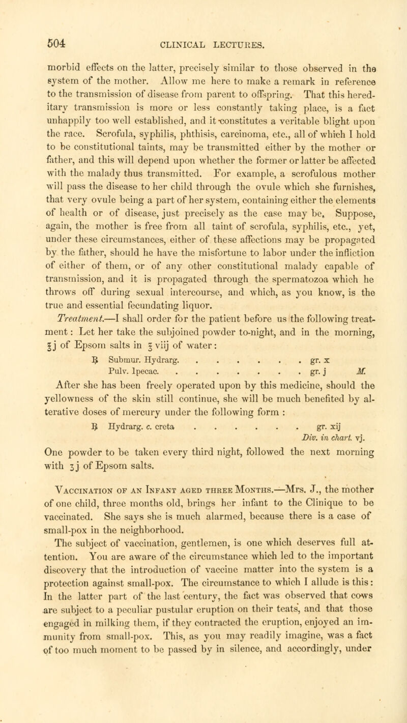 morbid effects on the latter, precisely similar to those observed in the system of the mother. Allow me here to make a remark in reference to the transmission of disease from parent to offspring. That this hered- itary transmission is more or less constantly taking place, is a fact unhappily too well established, and it-constitutes a veritable blight upon the race. Scrofula, syphilis, phthisis, carcinoma, etc., all of which I hold to be constitutional taints, may be transmitted either by the mother or father, and this will depend upon whether the former or latter be affected with the malady thus transmitted. For example, a scrofulous mother will pass the disease to her child through the ovule wThich she furnishes, that very ovule being a part of her system, containing either the elements of health or of disease, just precisely as the case may be. Suppose, again, the mother is free from all taint of scrofula, syphilis, etc., yet, under these circumstances, either of these affections may be propagnted by the father, should he have the misfortune to labor under the infliction of either of them, or of any other constitutional malady capable of transmission, and it is propagated through the spermatozoa which he throws off during sexual intercourse, and which, as you know, is the true and essential fecundating liquor. Treatment.—I shall order for the patient before us the following treat- ment : Let her take the subjoined powder to-night, and in the morning, | j of Epsom salts in 3 viij of water: ^ Submur. Hydrarg gr. x Pulv. Ipecac gr. j M. After she has been freely operated upon by this medicine, should the yellowness of the skin still continue, she will be much benefited by al- terative doses of mercury under the following form : ]£ Hydrarg. c. creta gr. xij Div. in chart vj. One powder to be taken every third night, followed the next morning with 3J of Epsom salts. Vaccination of an Infant aged three Months.—Mrs. J., the mother of one child, three months old, brings her infant to the Clinique to be vaccinated. She says she is much alarmed, because there is a case of small-pox in the neighborhood. The subject of vaccination, gentlemen, is one which deserves full at- tention. You are aware of the circumstance which led to the important discovery that the introduction of vaccine matter into the system is a protection against small-pox. The circumstance to which I allude is this: In the latter part of the last century, the fact was observed that cows are subject to a peculiar pustular eruption on their teats, and that those engaged in milking them, if they contracted the eruption, enjoyed an im- munity from small-pox. This, as you may readily imagine, was a fact of too much moment to be passed by in silence, and accordingly, under