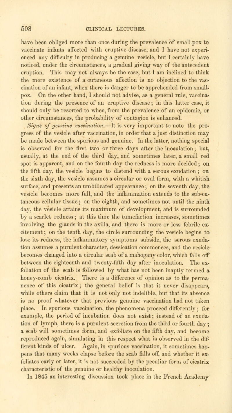 have been obliged more than once during the prevalence of small-pox to vaccinate infants affected with eruptive disease, and I have not experi- enced any difficulty in producing a genuine vesicle, but I certainly have noticed, under the circumstances, a gradual giving way of the antecedent eruption. This may not always be the case, but I am inclined to think the mere existence of a cutaneous affection is no objection to the vac- cination of an infant, when there is danger to be apprehended from small- pox. On the other hand, I should not advise, as a general rule, vaccina- tion during the presence of an eruptive disease; in this latter case, it should only be resorted to when, from the prevalence of an epidemic, or other circumstances, the probability of contagion is enhanced. Signs of genuine vaccination.—It is very important to note the pro- gress of the vesicle after vaccination, in order that a just distinction may be made between the spurious and genuine. In the latter, nothing special is observed for the first two or three days after the inoeulation; but, usually, at the end of the third day, and sometimes later, a small red spot is apparent, and on the fourth day the redness is more decided; on the fifth day, the vesicle begins to distend with a serous exudation ; on the sixth day, the vesicle assumes a circular or oval form, with a whitish surface, and presents an umbilicated appearance; on the seventh day, the vesicle becomes more full, and the inflammation extends to the sub-cu- taneous cellular tissue; on the eighth, and sometimes not until the ninth day, the vesicle attains its maximum of development, and is surrounded by a scarlet redness; at this time the tumefaction increases, sometimes involving the glands in the axilla, and there is more or less febrile ex- citement ; on the tenth day, the circle surrounding the vesicle begins to lose its redness, the inflammatory symptoms subside, the serous exuda- tion assumes a purulent character, dessication commences, and the vesicle becomes changed into a circular scab of a mahogany color, which falls off between the eighteenth and twenty-fifth day after inoculation. The ex- foliation of the scab is followed by what has not been inaptly termed a honey-comb cicatrix.. There is a difference of opinion as to the perma- nence of this cicatrix; the general belief is that it never disappears, while others claim that it is not only not indelible, but that its absence is no proof whatever that previous genuine vaccination had not taken place. In spurious vaccination, the phenomena proceed differently ; for example, the period of incubation does not exist; instead of an exuda- tion of lymph, there is a purulent secretion from the third or fourth day; a scab will sometimes form, and exfoliate on the fifth day, and become reproduced again, simulating in this respect what is observed in the dif- ferent kinds of ulcer. Again, in spurious vaccination, it sometimes hap- pens that many weeks elapse before the scab falls off, and whether it ex- foliates early or later, it is not succeeded by the peculiar form of cicatrix characteristic of the genuine or healthy inoculation. In 1845 an interesting discussion took place in the French Academy