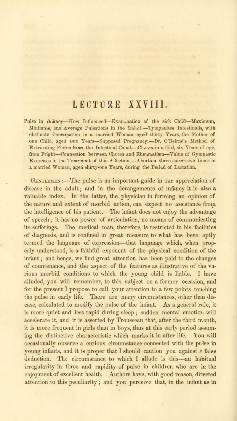 LECTURE XXVIII. Pulse in tb^ncy—How Influenced—Examination of the sick ChDd—Maximum, Mininrmn, ana Average Pulsations in the Infant.—Tympanites Intestinalis, with obstinate Constitution in a married Woman, aged thirty Years, the Mother of one Child, aged two Years—Supposed Pregnancy.—Dr. O'Beirne's Method of Extricating Flatns from the Intestinal Canal.—Choi«& in a Girl, six Years of age, from Fright—Connection between Chorea and Rheumatism—Value of Gymnastic Exercises in the Treatment of this Affection.—Abortion three successive times in a married Woman, aged >hirty-one Years, during the Feiiul of Lactation. Gentlemen :—The pulse is an important guide in our appreciation of disease in the adult; and in the derangements of infancy it is also a valuable index. In the latter, the physician in forming an opinion of the nature and extent of morbid action, can expect no assistance from the intelligence of his patient. The infant does not enjoy the advantage of speech; it has no power of articulation, no means of communicating its sufferings. The medical man, therefore, is restricted in his facilities of diagnosis, and is confined in great measure to what has been aptly termed the language of expression—that language which, when prop- erly understood, is a faithful exponent of the physical condition of the infant; and hence, we find great attention has been paid to the changes of countenance, and the aspect of the features as illustrative of the va- rious morbid conditions to which the young child is liable. I have alluded, you will remember, to this subject on a former occasion, and for the present I propose to call your attention to a few points touching the pulse in early life. There are many circumstances, other than dis- ease, calculated to modify the pulse of the infant. As a general rile, it is more quiet and less rapid during sleep; sudden mental emotion will accelerate it, and it is asserted by Trousseau that, after the third month, it is more frequent in girls than in boys, thus at this early period ansum- ing the distinctive characteristic which marks it in after life. Yon will occasionally observe a curious circumstance connected writh the pulse in young infants, and it is proper that I should caution you against ?- false deduction. The circumstance to which I allude is this—an habitual irregularity in force and rapidity of pulse in children who are in the enjoyment of excellent health. Authors have, with good reason, directed attention to this peculiarity ; and you perceive that, in the infant as in