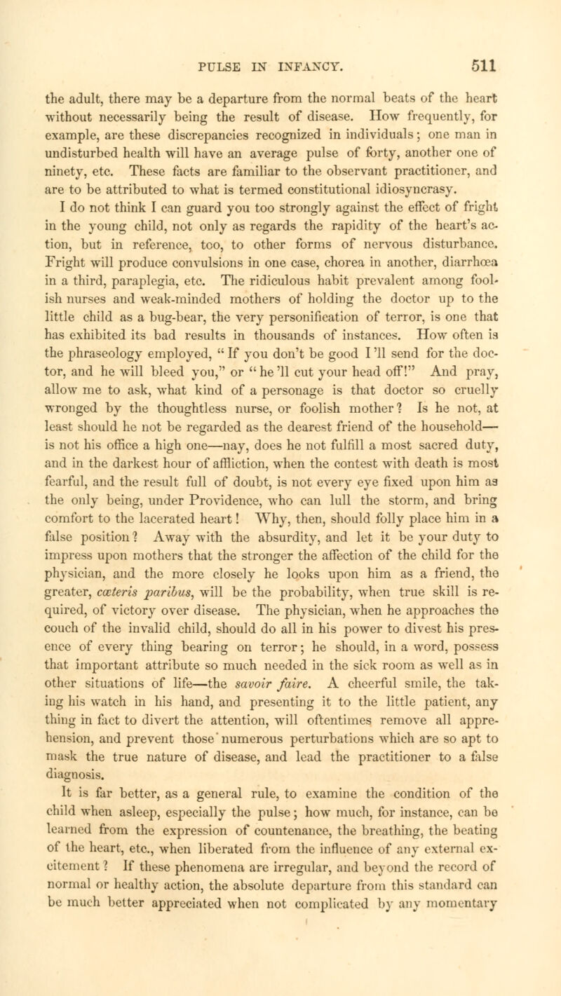 the adult, there may be a departure from the normal beats of the heart without necessarily being the result of disease. How frequently, for example, are these discrepancies recognized in individuals; one man in undisturbed health will have an average pulse of forty, another one of ninety, etc. These facts are familiar to the observant practitioner, and are to be attributed to what is termed constitutional idiosyncrasy. I do not think I can guard you too strongly against the effect of fright in the young child, not only as regards the rapidity of the heart's ac- tion, but in reference, too, to other forms of nervous disturbance. Fright will produce convulsions in one case, chorea in another, diarrhoea in a third, paraplegia, etc. The ridiculous habit prevalent among fool- ish nurses and weak-minded mothers of holding the doctor up to the little child as a bug-bear, the very personification of terror, is one that has exhibited its bad results in thousands of instances. How often is the phraseology employed,  If you don't be good I '11 send for the doc- tor, and he will bleed you, or  he '11 cut your head off! And pray, allow me to ask, what kind of a personage is that doctor so cruelly wronged by the thoughtless nurse, or foolish mother'? Is he not, at least should he not be regarded as the dearest friend of the household— is not his office a high one—nay, does he not fulfill a most sacred duty, and in the darkest hour of affliction, when the contest with death is most fearful, and the result full of doubt, is not every eye fixed upon him as the only being, under Providence, who can lull the storm, and bring comfort to the lacerated heart! Why, then, should folly place him in a false position ? Away with the absurdity, and let it be your duty to impress upon mothers that the stronger the affection of the child for the physician, and the more closely he looks upon him as a friend, the greater, cceteris paribus, will be the probability, when true skill is re- quired, of victory over disease. The physician, when he approaches the couch of the invalid child, should do all in his power to divest his pres- ence of every thing bearing on terror; he should, in a word, possess that important attribute so much needed in the sick room as well as in other situations of life—the savoir /aire. A cheerful smile, the tak- ing his watch in his hand, and presenting it to the little patient, any thing in fact to divert the attention, will oftentimes remove all appre- hension, and prevent those'numerous perturbations which are so apt to mask the true nature of disease, and lead the practitioner to a false diagnosis. It is far better, as a general rule, to examine the condition of the child when asleep, especially the pulse; how much, for instance, can be learned from the expression of countenance, the breathing, the beating of the heart, etc., when liberated from the influence of any external ex- citement ? If these phenomena are irregular, and beyond the record of normal or healthy action, the absolute departure from this standard can be much better appreciated when not complicated by any momentary