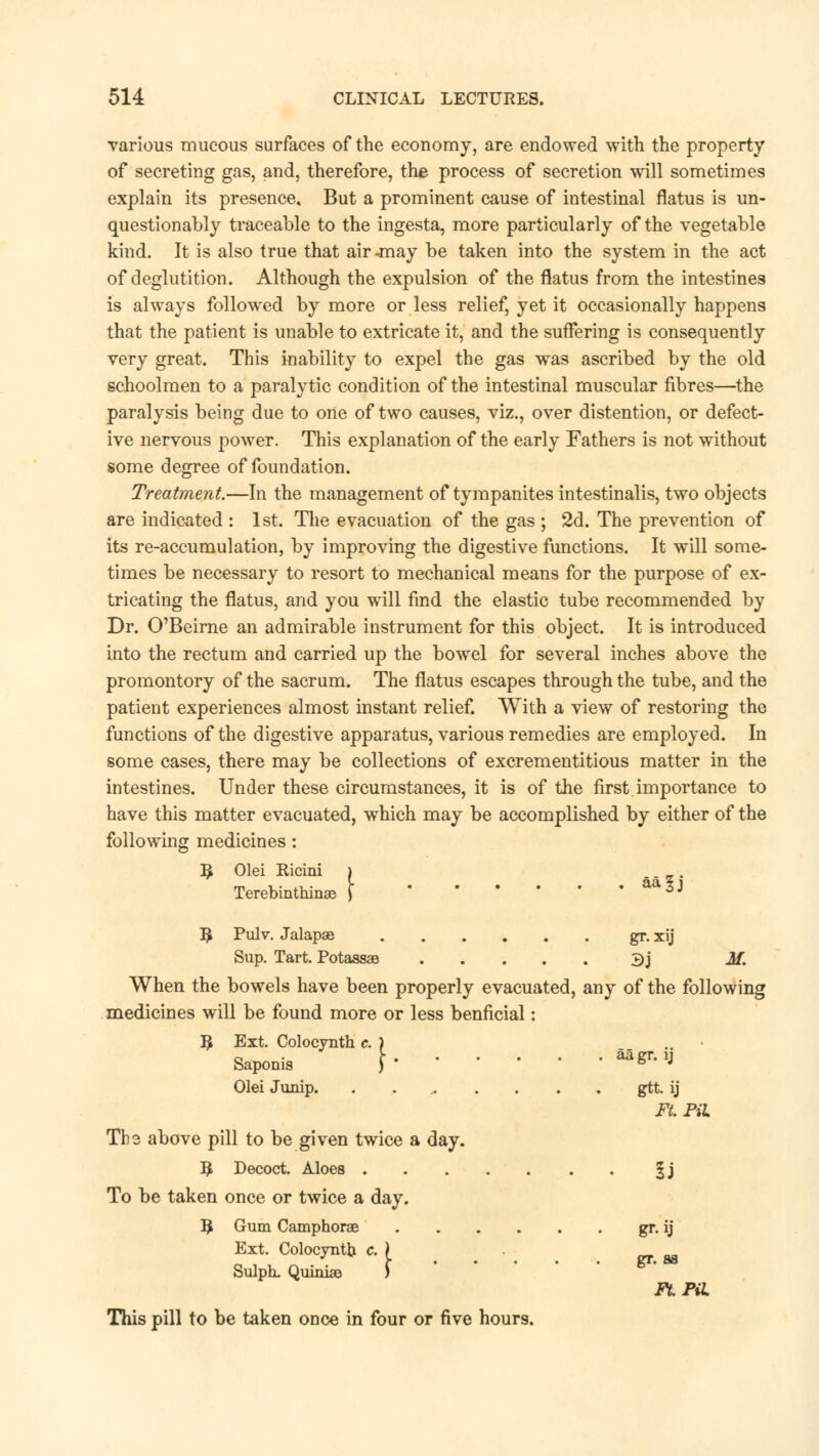 various mucous surfaces of the economy, are endowed with the property of secreting gas, and, therefore, the process of secretion will sometimes explain its presence. But a prominent cause of intestinal flatus is un- questionably traceable to the ingesta, more particularly of the vegetable kind. It is also true that air-may be taken into the system in the act of deglutition. Although the expulsion of the flatus from the intestines is always followed by more or less relief, yet it occasionally happens that the patient is unable to extricate it, and the suffering is consequently very great. This inability to expel the gas was ascribed by the old schoolmen to a paralytic condition of the intestinal muscular fibres—the paralysis being due to one of two causes, viz., over distention, or defect- ive nervous power. This explanation of the early Fathers is not without some degree of foundation. Treatment.—In the management of tympanites intestinalis, two objects are indicated : 1st. The evacuation of the gas ; 2d. The prevention of its re-accumulation, by improving the digestive functions. It will some- times be necessary to resort to mechanical means for the purpose of ex- tricating the flatus, and you will find the elastic tube recommended by Dr. O'Beirne an admirable instrument for this object. It is introduced into the rectum and carried up the bowel for several inches above the promontory of the sacrum. The flatus escapes through the tube, and the patient experiences almost instant relief. With a view of restoring the functions of the digestive apparatus, various remedies are employed. In some cases, there may be collections of excrementitious matter in the intestines. Under these circumstances, it is of the first importance to have this matter evacuated, which may be accomplished by either of the following medicines: 3 Olei Ricini Terebinthinae | ™l\ 9 Pulv. Jalapae gr. xij Sup. Tart. Potassas 3j M. When the bowels have been properly evacuated, any of the following medicines will be found more or less benficial: R Ext. Colocynth c. ) .. ■ Saponis \ *«** Olei Junip. . gtt. ij Ft. Pil Tbs above pill to be given twice a day. B Decoct. Aloes |j To be taken once or twice a day. B Gum Camphorae gr. ij Ext. Colocyntb c. } Sulph. QuinisB ) This pill to be taken once in four or five hour9. gr. as FtPiL