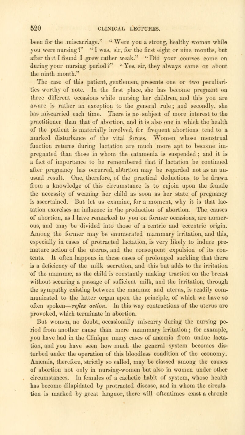 been for the miscarriage.  Were you a strong, healthy woman while you were nursing ?  I was, sir, for the first eight or nine months, but after th it I found I grew rather weak.  Did your courses come on during your nursing period V  Yes, sir, they always came on about the ninth month. The case of this patient, gentlemen, presents one or two peculiari- ties worthy of note. In the first place, she has become pregnant on three different occasions while nursing her children, and this you are aware is rather an exception to the general rule; and secondly, she has miscarried each time. There is no subject of more interest to the practitioner than that of abortion, and it is also one in which the health of the patient is materially involved, for frequent abortions tend to a marked disturbance of the vital forces. Women whose menstrual function returns during lactation are much more apt to become im- pregnated than those in whom the catamenia is suspended ; and it is a fact of importance to be remembered that if lactation be continued after pregnancy has occurred, abortion may be regarded not as an un- usual result. One, therefore, of the practical deductions to be drawn from a knowledge of this circumstance is to enjoin upon the female the necessity of weaning her child as soon as her state of pregnancy is ascertained. But let us examine, for a moment, why it is that lac- tation exercises an influence in fhe production of abortion. The causes of abortion, as I have remarked to you on former occasions, are numer- ous, and may be divided into those of a centric and eccentric origin. Among the former may be enumerated mammary irritation, and this, especially in cases of protracted lactation, is very likely to induce pre- mature action of the uterus, and the consequent expulsion of its con- tents. It often happens in these cases of prolonged suckling that there is a deficiency of the milk secretion, and this but adds to the irritation of the mammas, as the child is constantly making traction on the breast without securing a passage of sufficient milk, and the irritation, through the sympathy existing between the mammae and uterus, is readily com- municated to the latter organ upon the principle, of which we have so often spoken—reflex action. In this way contractions of the uterus are provoked, which terminate in abortion. But women, no doubt, occasionally miscarry during the nursing pe- riod from another cause than mere mammary irritation; for example, you have had in the Clinique many cases of anaemia from undue lacta- tion, and you have seen how much the general system becomes dis- turbed under the operation of this bloodless condition of the economy. Anaemia, therefore, strictly so called, may be classed among the causes of abortion not only in nursing-women but also in women under other circumstances. In females of a cachetic habit of system, whose health has become dilapidated by protracted disease, and in whom the circula tion is marked by great languor, there will oftentimes exist a chronio