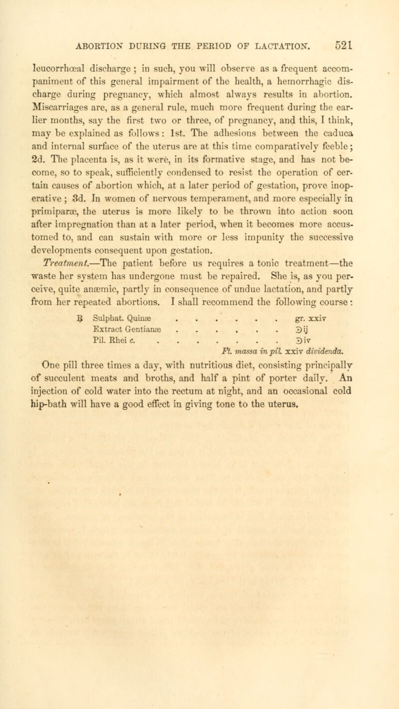 leucorrhoeal discharge ; in such, you will observe as a frequent accom- paniment of this general impairment of the health, a hemorrhagic dis- charge during pregnancy, which almost always results in abortion. Miscarriages are, as a general rule, much more frequent during the ear- lier months, say the first two or three, of pregnancy, and this, I think, may be explained as follows: 1st. The adhesions between the caduca and internal surface of the uterus are at this time comparatively feeble; 2d. The placenta is, as it were, in its formative stage, and has not be- come, so to speak, sufficiently condensed to resist the operation of cer- tain causes of abortion which, at a later period of gestation, prove inop- erative ; 3d. In women of nervous temperament, and more especially in primiparce, the uterus is more likely to be thrown into action soon after impregnation than at a later period, when it becomes more accus- tomed to, and can sustain with more or less impunity the successive developments consequent upon gestation. Treatment.—The patient before us requires a tonic treatment—the waste her system has undergone must be repaired. She is, as you per- ceive, quite anaemic, partly in consequence of undue lactation, and partly from her repeated abortions. I shall recommend the following course: R. Sulphat. Quinse gr. xxiv Extract Gentianse . . . , . . 3ij Pil. Rkeic 3iv Ft. massa in pil xxiv dividenda. One pill three times a day, with nutritious diet, consisting principally of succulent meats and broths, and half a pint of porter daily. An injection of cold water into the rectum at night, and an occasional cold hip-bath will have a good effect in giving tone to the uterus.