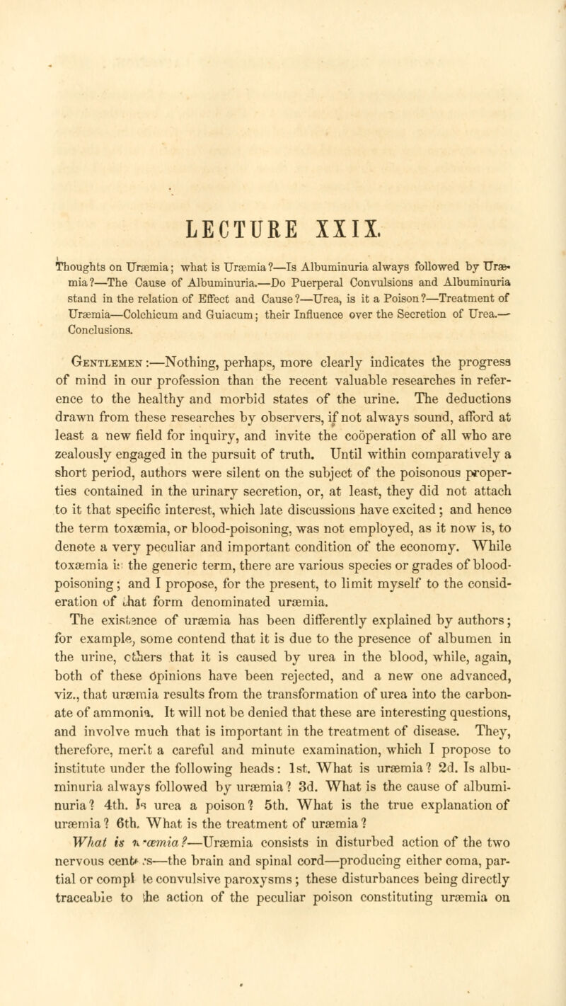 LECTURE XXIX. Thoughts on Urasmia; what is Uraemia?—Is Albuminuria always followed by Urae- mia?—The Cause of Albuminuria.—Do Puerperal Convulsions and Albuminuria stand in the relation of Effect and Cause ?—Urea, is it a Poison ?—Treatment of Uraemia*—Colchicum and Guiacum; their Influence over the Secretion of Urea.— Conclusions. Gentlemen :—Nothing, perhaps, more clearly indicates the progress of mind in our profession than the recent valuable researches in refer- ence to the healthy and morbid states of the urine. The deductions drawn from these researches by observers, if not always sound, afford at least a new field for inquiry, and invite the cooperation of all who are zealously engaged in the pursuit of truth. Until within comparatively a short period, authors were silent on the subject of the poisonous proper- ties contained in the urinary secretion, or, at least, they did not attach to it that specific interest, which late discussions have excited; and hence the term toxaemia, or blood-poisoning, was not employed, as it now is, to denote a very peculiar and important condition of the economy. While toxaemia it' the generic term, there are various species or grades of blood- poisoning ; and I propose, for the present, to limit myself to the consid- eration of that form denominated uraemia. The existence of uraemia has been differently explained by authors; for example, some contend that it is due to the presence of albumen in the urine, ethers that it is caused by urea in the blood, while, again, both of these Opinions have been rejected, and a new one advanced, viz., that uraemia results from the transformation of urea into the carbon- ate of ammonia. It will not be denied that these are interesting questions, and involve much that is important in the treatment of disease. They, therefore, merit a careful and minute examination, which I propose to institute under the following heads: 1st. What is uraemia? 2d. Is albu- minuria always followed by uraemia'? 3d. What is the cause of albumi- nuria ? 4th. Is urea a poison ? 5th. What is the true explanation of uraemia? 6th, What is the treatment of uraemia? What is h '(Binia ?—Uraemia consists in disturbed action of the two nervous cent* :s—the brain and spinal cord—producing either coma, par- tial or compl te convulsive paroxysms; these disturbances being directly traceable to vhe action of the peculiar poison constituting uraemia on