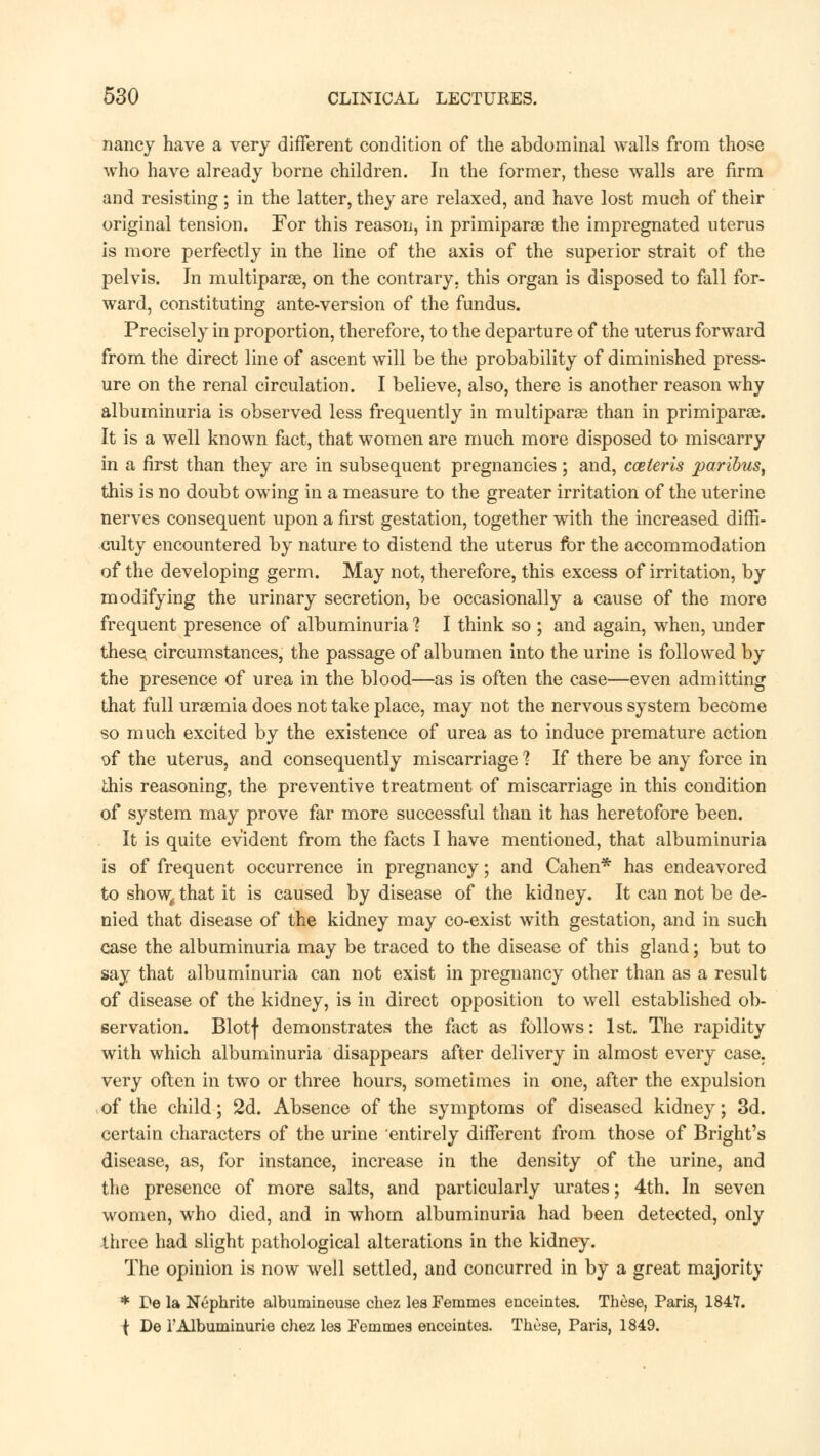 nancy have a very different condition of the abdominal walls from those who have already borne children. In the former, these walls are firm and resisting; in the latter, they are relaxed, and have lost much of their original tension. For this reason, in primiparae the impregnated uterus is more perfectly in the line of the axis of the superior strait of the pelvis. In multipara, on the contrary, this organ is disposed to fall for- ward, constituting ante-version of the fundus. Precisely in proportion, therefore, to the departure of the uterus forward from the direct line of ascent will be the probability of diminished press- ure on the renal circulation. I believe, also, there is another reason why albuminuria is observed less frequently in multiparas than in primiparae. It is a well known fact, that women are much more disposed to miscarry in a first than they are in subsequent pregnancies ; and, cceleris paribus, this is no doubt owing in a measure to the greater irritation of the uterine nerves consequent upon a first gestation, together with the increased diffi- culty encountered by nature to distend the uterus for the accommodation of the developing germ. May not, therefore, this excess of irritation, by modifying the urinary secretion, be occasionally a cause of the more frequent presence of albuminuria ? I think so ; and again, when, under these circumstances, the passage of albumen into the urine is followed by the presence of urea in the blood—as is often the case—even admitting that full urasmia does not take place, may not the nervous system become so much excited by the existence of urea as to induce premature action of the uterus, and consequently miscarriage 1 If there be any force in this reasoning, the preventive treatment of miscarriage in this condition of system may prove far more successful than it has heretofore been. It is quite evident from the facts I have mentioned, that albuminuria is of frequent occurrence in pregnancy; and Cahen* has endeavored to show, that it is caused by disease of the kidney. It can not be de- nied that disease of the kidney may co-exist with gestation, and in such case the albuminuria may be traced to the disease of this gland; but to say that albuminuria can not exist in pregnancy other than as a result of disease of the kidney, is in direct opposition to well established ob- servation. Blotf demonstrates the fact as follows: 1st. The rapidity with which albuminuria disappears after delivery in almost every case, very often in two or three hours, sometimes in one, after the expulsion of the child; 2d. Absence of the symptoms of diseased kidney; 3d. certain characters of the urine entirely different from those of Bright's disease, as, for instance, increase in the density of the urine, and the presence of more salts, and particularly urates; 4th. In seven women, who died, and in whom albuminuria had been detected, only three had slight pathological alterations in the kidney. The opinion is now well settled, and concurred in by a great majority * Be la Nephrite albumineuse chez les Femmes enceintes. These, Paris, 1847. ( De 1'Albuminuric chez les Femmes enceintes. These, Paris, 1849.