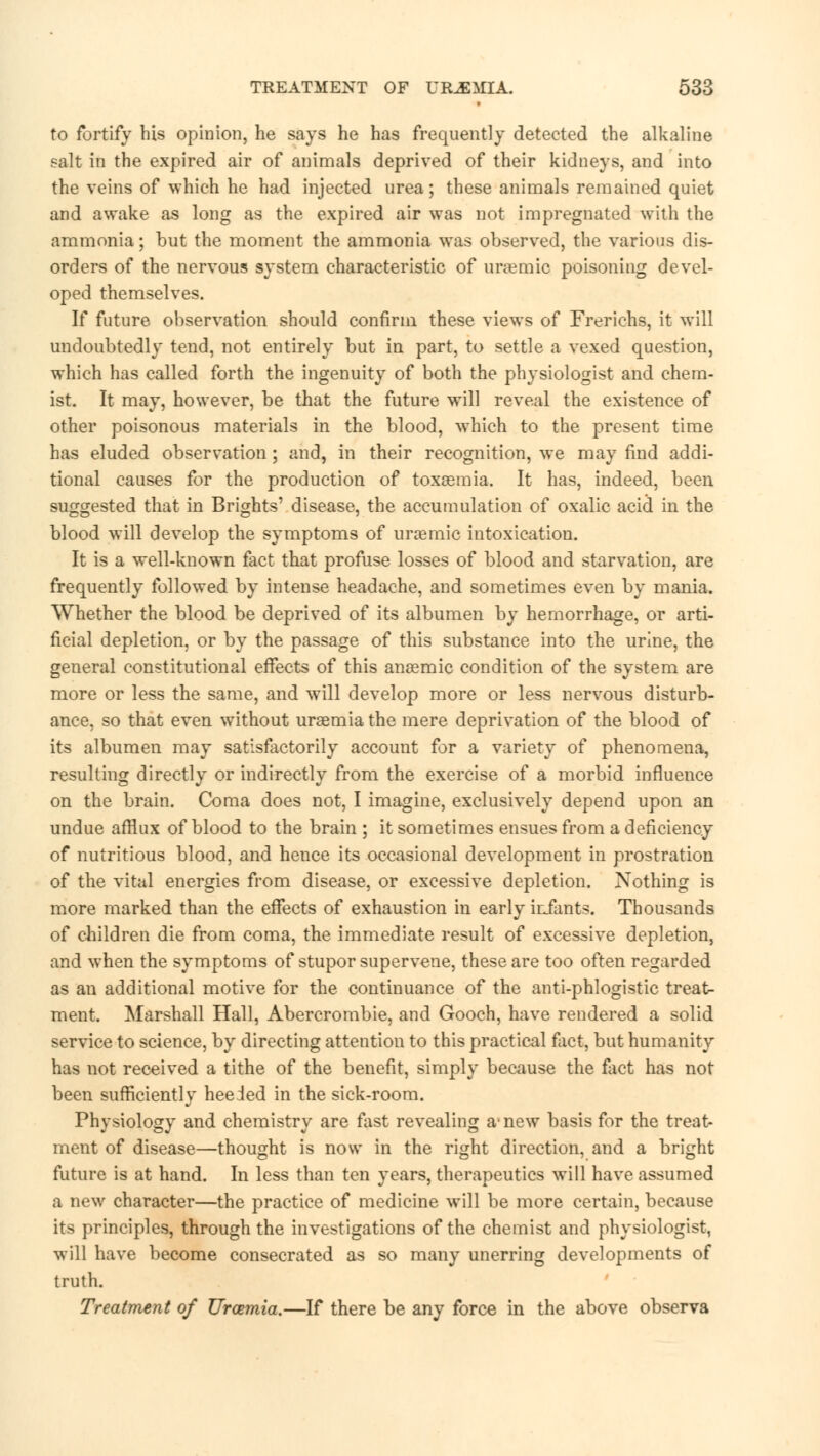 to fortify his opinion, he says he has frequently detected the alkaline salt in the expired air of animals deprived of their kidneys, and into the veins of which he had injected urea; these animals remained quiet and awake as long as the expired air was not impregnated with the ammonia; but the moment the ammonia was observed, the various dis- orders of the nervous system characteristic of uraemic poisoning devel- oped themselves. If future observation should confirm these views of Frerichs, it will undoubtedly tend, not entirely but in part, to settle a vexed question, which has called forth the ingenuity of both the physiologist and chem- ist. It may, however, be that the future will reveal the existence of other poisonous materials in the blood, which to the present time has eluded observation; and, in their recognition, we may find addi- tional causes for the production of toxaemia. It has, indeed, been suggested that in Brights' disease, the accumulation of oxalic acid in the blood will develop the symptoms of uraemic intoxication. It is a well-known fact that profuse losses of blood and starvation, are frequently followed by intense headache, and sometimes even by mania. Whether the blood be deprived of its albumen by hemorrhage, or arti- ficial depletion, or by the passage of this substance into the urine, the general constitutional effects of this anaemic condition of the system are more or less the same, and will develop more or less nervous disturb- ance, so that even without uraemia the mere deprivation of the blood of its albumen may satisfactorily account for a variety of phenomena, resulting directly or indirectly from the exercise of a morbid influence on the brain. Coma does not, I imagine, exclusively depend upon an undue afflux of blood to the brain ; it sometimes ensues from a deficiency of nutritious blood, and hence its occasional development in prostration of the vital energies from disease, or excessive depletion. Nothing is more marked than the effects of exhaustion in early infants. Thousands of children die from coma, the immediate result of excessive depletion, and when the symptoms of stupor supervene, these are too often regarded as an additional motive for the continuance of the anti-phlogistic treats ment. Marshall Hall, Abercrombie, and Gooch, have rendered a solid service to science, by directing attention to this practical fact, but humanity has not received a tithe of the benefit, simply because the fact has not been sufficiently heeded in the sick-room. Physiology and chemistry are fist revealing a- new basis for the treat- ment of disease—thought is now in the right direction, and a bright future is at hand. In less than ten years, therapeutics will have assumed a new character—the practice of medicine will be more certain, because its principles, through the investigations of the chemist and physiologist, will have become consecrated as so many unerring developments of truth. Treatment of Uraemia.—If there be any force in the above observa