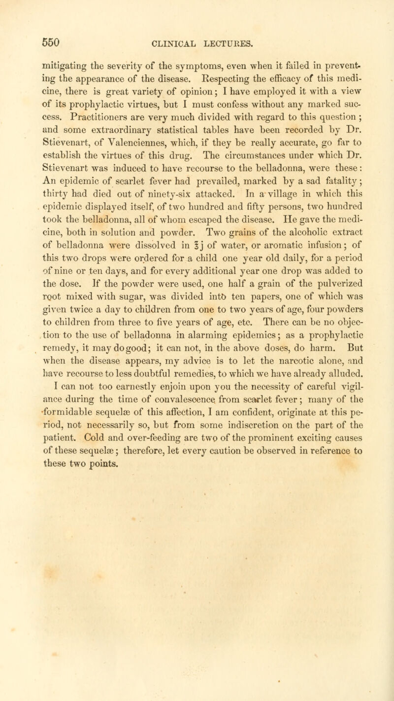 mitigating the severity of the symptoms, even when it failed in prevent- ing the appearance of the disease. Kespecting the efficacy of this medi- cine, there is great variety of opinion; I have employed it with a view of its prophylactic virtues, but I must confess without any marked suc- cess. Practitioners are very much divided with regard to this question ; and some extraordinary statistical tables have been recorded by Dr. Stievenart, of Valenciennes, which, if they be really accurate, go for to establish the virtues of this drug. The circumstances under which Dr. Stievenart was induced to have recourse to the belladonna, were these: An epidemic of scarlet fever had prevailed, marked by a sad fatality; thirty had died out of ninety-six attacked. In a village in which this epidemic displayed itself, of two hundred and fifty persons, two hundred took the belladonna, all of whom escaped the disease. He gave the medi- cine, both in solution and powder. Two grains of the alcoholic extract of belladonna were dissolved in 1 j of water, or aromatic infusion; of this two drops were ordered for a child one year old daily, for a period of nine or ten days, and for every additional year one drop was added to the dose. If the powder were used, one half a grain of the pulverized root mixed with sugar, was divided into ten papers, one of which was given twice a day to children from one to two years of age, four powders to children from three to five years of age, etc. There can be no objec- . tion to the use of belladonna in alarming epidemics; as a prophylactic remedy, it may do good; it can not, in the above doses, do harm. But when the disease appears, my advice is to let the narcotic alone, and have recourse to less doubtful remedies, to which we have already alluded. I can not too earnestly enjoin upon you the necessity of careful vigil- ance during the time of convalescence, from scarlet fever; many of the •formidable sequelae of this affection, I am confident, originate at this pe- riod, not necessarily so, but from some indiscretion on the part of the patient. Cold and over-feeding are two of the prominent exciting causes of these sequelae; therefore, let every caution be observed in reference to these two points.