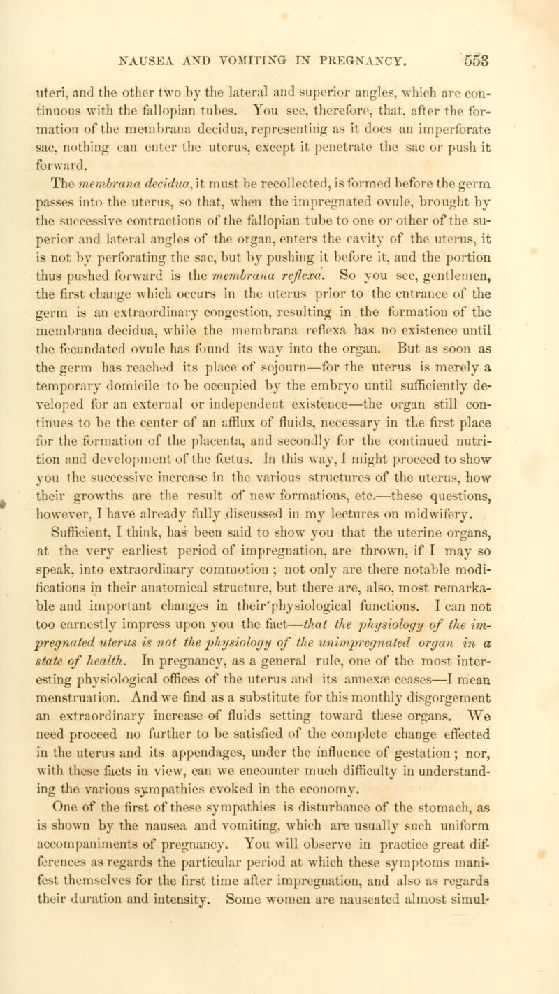 uteri, and the other two by the lateral and superior angles, which are con- tinuous with the fallopian tubes. You see, therefore, that, after the for- mation of the membrana decidua, representing as it does an imperforate sac, nothing can enter the uterus, except it penetrate the sac or push it forward. The membrana decidua, it must be recollected, is formed before the germ passes into the uterus, so that, when the impregnated ovule, brought by the successive contractions of the fallopian tube to one or other of the su- perior and lateral angles of the organ, enters the cavity of the uterus, it is not by perforating the sac, but by pushing it before it, and the portion thus pushed forward is the membrana reflexa. So you see, gentlemen, the first change which occurs in the uterus prior to the entrance of the germ is an extraordinary congestion, resulting in the formation of the membrana decidua, while the membrana reflexa has no existence until the fecundated ovule has found its way into the organ. But as soon as the germ has reached its place of sojourn—for the uterus is merely a temporary domicile to be occupied by the embryo until sufficiently de- veloped for an external or independent existence—the organ still con- tinues to be the center of an afflux of fluids, necessary in the first place for the formation of the placenta, and secondly for the continued nutri- tion nnd development of the foetus. In this way, I might proceed to show you the successive increase in the various structures of the uterus, how their growths are the result of new formations, etc.—these questions, however, I have already fully discussed in my lectures on midwifery. Sufficient, I think, has been said to show you that the uterine organs, at the very earliest period of impregnation, are thrown, if I may so speak, into extraordinary commotion ; not only are there notable modi- fications in their anatomical structure, but there are, also, most remarka- ble and important changes in their'physiological functions. I can not too earnestly impress upon you the fact—that the j^ysiology of the im- pregnated uterus is not the pJiysiology of the unimpregnated organ in a state of health. In pregnancy, as a general rule, one of the most inter- esting physiological offices of the uterus and its amiexse ceases—I mean menstruation. And we find as a substitute for this monthly disgorgement an extraordinary increase of fluids setting toward these organs. We need proceed no further to be satisfied of the complete change effected in the uterus and its appendages, under the influence of gestation ; nor, with these facts in view, can we encounter much difficulty in understand- ing the various sympathies evoked in the economy. One of the first of these sympathies is disturbance of the stomach, as is shown by the nausea and vomiting, which are usually such uniform accompaniments of pregnancy. You will observe in practice great dif- ferences as regards the particular period at which these symptoms mani- fest themselves for the first time after impregnation, and also as regards their duration and intensity. Some women are nauseated almost simul-